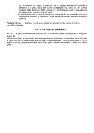 da assembléia da Igreja. Entretanto, se o ofensor comparecer perante o
conselho e a Igreja, deve ser ouvido cuidadosamente, antes de ser tomado
qualquer ação disciplinar. Todo esforço deve ser feito para resolver os problemas
sem trazê-lo ao conhecimento da Igreja;
c) A disciplina cairá ou encerrará mediante a reconciliação e o restabelecimento do
indivíduo ou membro à comunhão. (esta reconciliação será mediante confissão
pública).
Parágrafo Único – Qualquer membro que estiver em disciplina, não ocupará nenhum
ministério da Igreja.
CAPÍTULO X – DAS ASSEMBLÉIAS
Art. 26⁰ – A Igreja Batista Nova Esperança em assembléias Gerais, como preceitua o capítulo
quarto do
estatuto com seus artigos para tratar dos assuntos que interessem a sua vida e administração,
a Igreja reunirá em assembléia sempre que for convocada pelo presidente de acordo com o
artigo 18 e o seu parágrafo único do estatuto da igreja, sendo a assembléia o poder máximo da
Igreja.
 