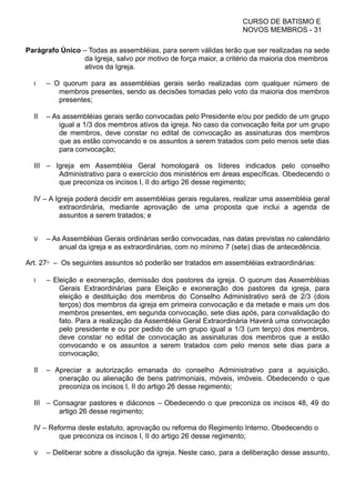 CURSO DE BATISMO E
NOVOS MEMBROS - 31
Parágrafo Único – Todas as assembléias, para serem válidas terão que ser realizadas na sede
da Igreja, salvo por motivo de força maior, a critério da maioria dos membros
ativos da Igreja.
I – O quorum para as assembléias gerais serão realizadas com qualquer número de
membros presentes, sendo as decisões tomadas pelo voto da maioria dos membros
presentes;
II – As assembléias gerais serão convocadas pelo Presidente e/ou por pedido de um grupo
igual a 1/3 dos membros ativos da igreja. No caso da convocação feita por um grupo
de membros, deve constar no edital de convocação as assinaturas dos membros
que as estão convocando e os assuntos a serem tratados com pelo menos sete dias
para convocação;
III – Igreja em Assembléia Geral homologará os líderes indicados pelo conselho
Administrativo para o exercício dos ministérios em áreas específicas. Obedecendo o
que preconiza os incisos I, II do artigo 26 desse regimento;
IV – A Igreja poderá decidir em assembléias gerais regulares, realizar uma assembléia geral
extraordinária, mediante aprovação de uma proposta que inclui a agenda de
assuntos a serem tratados; e
V – As Assembléias Gerais ordinárias serão convocadas, nas datas previstas no calendário
anual da igreja e as extraordinárias, com no mínimo 7 (sete) dias de antecedência.
Art. 27⁰ – Os seguintes assuntos só poderão ser tratados em assembléias extraordinárias:
I – Eleição e exoneração, demissão dos pastores da igreja. O quorum das Assembléias
Gerais Extraordinárias para Eleição e exoneração dos pastores da igreja, para
eleição e destituição dos membros do Conselho Administrativo será de 2/3 (dois
terços) dos membros da igreja em primeira convocação e da metade e mais um dos
membros presentes, em segunda convocação, sete dias após, para convalidação do
fato. Para a realização da Assembléia Geral Extraordinária Haverá uma convocação
pelo presidente e ou por pedido de um grupo igual a 1/3 (um terço) dos membros,
deve constar no edital de convocação as assinaturas dos membros que a estão
convocando e os assuntos a serem tratados com pelo menos sete dias para a
convocação;
II – Apreciar a autorização emanada do conselho Administrativo para a aquisição,
oneração ou alienação de bens patrimoniais, móveis, imóveis. Obedecendo o que
preconiza os incisos I, II do artigo 26 desse regimento;
III – Consagrar pastores e diáconos – Obedecendo o que preconiza os incisos 48, 49 do
artigo 26 desse regimento;
IV – Reforma deste estatuto, aprovação ou reforma do Regimento Interno. Obedecendo o
que preconiza os incisos I, II do artigo 26 desse regimento;
V – Deliberar sobre a dissolução da igreja. Neste caso, para a deliberação desse assunto,
 