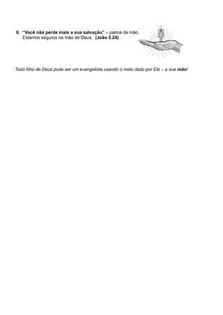 6. “Você não perde mais a sua salvação” – palma da mão.
Estamos seguros na mão de Deus. (João 5.24)
Todo filho de Deus pode ser um evangelista usando o meio dado por Ele – a sua mão!
 
