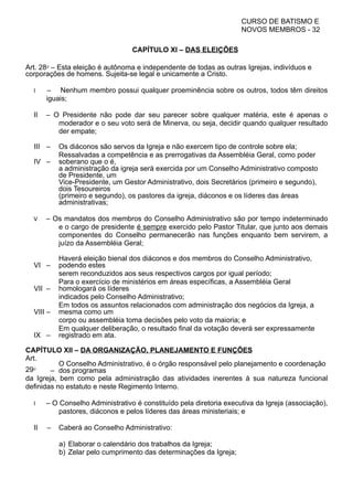 CURSO DE BATISMO E
NOVOS MEMBROS - 32
CAPÍTULO XI – DAS ELEIÇÕES
Art. 28⁰ – Esta eleição é autônoma e independente de todas as outras Igrejas, indivíduos e
corporações de homens. Sujeita-se legal e unicamente a Cristo.
I – Nenhum membro possui qualquer proeminência sobre os outros, todos têm direitos
iguais;
II – O Presidente não pode dar seu parecer sobre qualquer matéria, este é apenas o
moderador e o seu voto será de Minerva, ou seja, decidir quando qualquer resultado
der empate;
III – Os diáconos são servos da Igreja e não exercem tipo de controle sobre ela;
IV –
Ressalvadas a competência e as prerrogativas da Assembléia Geral, como poder
soberano que o é,
a administração da igreja será exercida por um Conselho Administrativo composto
de Presidente, um
Vice-Presidente, um Gestor Administrativo, dois Secretários (primeiro e segundo),
dois Tesoureiros
(primeiro e segundo), os pastores da igreja, diáconos e os líderes das áreas
administrativas;
V – Os mandatos dos membros do Conselho Administrativo são por tempo indeterminado
e o cargo de presidente é sempre exercido pelo Pastor Titular, que junto aos demais
componentes do Conselho permanecerão nas funções enquanto bem servirem, a
juízo da Assembléia Geral;
VI –
Haverá eleição bienal dos diáconos e dos membros do Conselho Administrativo,
podendo estes
serem reconduzidos aos seus respectivos cargos por igual período;
VII –
Para o exercício de ministérios em áreas específicas, a Assembléia Geral
homologará os líderes
indicados pelo Conselho Administrativo;
VIII –
Em todos os assuntos relacionados com administração dos negócios da Igreja, a
mesma como um
corpo ou assembléia toma decisões pelo voto da maioria; e
IX –
Em qualquer deliberação, o resultado final da votação deverá ser expressamente
registrado em ata.
CAPÍTULO XII – DA ORGANIZAÇÃO, PLANEJAMENTO E FUNÇÕES
Art.
29⁰ –
O Conselho Administrativo, é o órgão responsável pelo planejamento e coordenação
dos programas
da Igreja, bem como pela administração das atividades inerentes à sua natureza funcional
definidas no estatuto e neste Regimento Interno.
I – O Conselho Administrativo é constituído pela diretoria executiva da Igreja (associação),
pastores, diáconos e pelos líderes das áreas ministeriais; e
II – Caberá ao Conselho Administrativo:
a) Elaborar o calendário dos trabalhos da Igreja;
b) Zelar pelo cumprimento das determinações da Igreja;
 