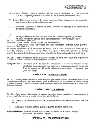 CURSO DE BATISMO E
NOVOS MEMBROS - 33
III – Ensino: Planejar, cuidar e mobilizar a Igreja para o crescimento e o conhecimento,
buscando o aperfeiçoamento dos santos e a estatura da plenitude de Cristo;
IV – Serviço: Demonstrar o amor de Deus servindo, suprindo as necessidades de outros; de
acordo com o Dom que Deus lhe outorgou;
V – Comunhão: Incorporar a família de Deus, levando as pessoas a ter comunhão e
promover comunhão; e
VI
– Adoração: Planejar e cuidar das atividades para celebrar a presença de Deus.
Art. 31⁰ –
As áreas ministeriais serão a parte centralizadora dos ministérios, que serão
vinculados a cada área
de acordo com as funções com as funções que desempenham.
Art. 32⁰ –
Os ministérios serão específicos em suas finalidades, podendo surgir quantos
Deus queira e
procurarão desenvolver suas atividades de acordo com a visão, missão e a estratégia que
Deus deu a Igreja, levando em conta o perfil do servo, (paixão, dons, estilo pessoal) e o serviço
que lhe deu origem. Estarão supervisionados pelo líder da área ministerial a que pertencem.
Art. 33⁰ – Estes ministérios serão realizados a partir do Dom que Deus tem capacitado,
portanto, só haverá ministérios se houver quem o assuma.
Parágrafo Único – Somente o líder de cada área ministerial é escolhido na Assembléia, nos
ministérios entram aqueles que sentiram o chamado de acordo com o seu
Dom, indicados pelo Conselho Administrativo e assim homologado pela
igreja pela Igreja.
CAPÍTULO XIII – DOS SEMINARISTAS
Art. 34⁰ – Para ajudar Seminaristas apoiados pela Igreja será definido uma oferta mensal pelo
conselho administrativo para ser enviada para o seminarista de acordo com as necessidades
do mesmo que se propõem. Qualquer irmão que queira ofertar a este vocacionado, deve fazer
de forma pessoal.
CAPÍTULO XIV – DAS MISSÕES
Art. 35⁰ – Para ajudar missionários, é preciso que estes sejam reconhecidos, consagrados e
enviados pela Igreja para o campo missionário plantar Igreja.
I – A oferta de missões que está exposta no envelope será exclusivamente para este
fim; e
II – A Igreja se reunirá e definirá qualquer quantia de oferta além desta.
Parágrafo Único – Havendo sempre uma cooperação de ambas as partes: (Igreja –
missionário. Missionário – Igreja).
CAPÍTULO XV – DAS CONGREGAÇÕES
 