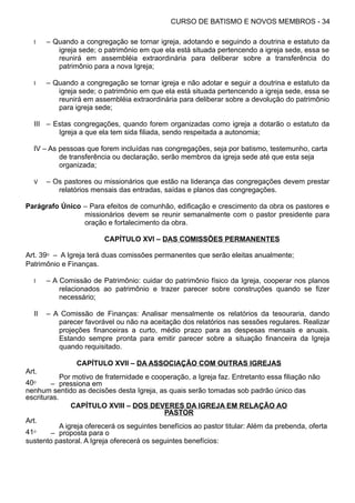 CURSO DE BATISMO E NOVOS MEMBROS - 34
I – Quando a congregação se tornar igreja, adotando e seguindo a doutrina e estatuto da
igreja sede; o patrimônio em que ela está situada pertencendo a igreja sede, essa se
reunirá em assembléia extraordinária para deliberar sobre a transferência do
patrimônio para a nova Igreja;
I – Quando a congregação se tornar igreja e não adotar e seguir a doutrina e estatuto da
igreja sede; o patrimônio em que ela está situada pertencendo a igreja sede, essa se
reunirá em assembléia extraordinária para deliberar sobre a devolução do patrimônio
para igreja sede;
III – Estas congregações, quando forem organizadas como igreja a dotarão o estatuto da
Igreja a que ela tem sida filiada, sendo respeitada a autonomia;
IV – As pessoas que forem incluídas nas congregações, seja por batismo, testemunho, carta
de transferência ou declaração, serão membros da igreja sede até que esta seja
organizada;
V – Os pastores ou missionários que estão na liderança das congregações devem prestar
relatórios mensais das entradas, saídas e planos das congregações.
Parágrafo Único – Para efeitos de comunhão, edificação e crescimento da obra os pastores e
missionários devem se reunir semanalmente com o pastor presidente para
oração e fortalecimento da obra.
CAPÍTULO XVI – DAS COMISSÕES PERMANENTES
Art. 39⁰ – A Igreja terá duas comissões permanentes que serão eleitas anualmente;
Patrimônio e Finanças.
I – A Comissão de Patrimônio: cuidar do patrimônio físico da Igreja, cooperar nos planos
relacionados ao patrimônio e trazer parecer sobre construções quando se fizer
necessário;
II – A Comissão de Finanças: Analisar mensalmente os relatórios da tesouraria, dando
parecer favorável ou não na aceitação dos relatórios nas sessões regulares. Realizar
projeções financeiras a curto, médio prazo para as despesas mensais e anuais.
Estando sempre pronta para emitir parecer sobre a situação financeira da Igreja
quando requisitado.
CAPÍTULO XVII – DA ASSOCIAÇÃO COM OUTRAS IGREJAS
Art.
40⁰ –
Por motivo de fraternidade e cooperação, a Igreja faz. Entretanto essa filiação não
pressiona em
nenhum sentido as decisões desta Igreja, as quais serão tomadas sob padrão único das
escrituras.
CAPÍTULO XVIII – DOS DEVERES DA IGREJA EM RELAÇÃO AO
PASTOR
Art.
41⁰ –
A igreja oferecerá os seguintes benefícios ao pastor titular: Além da prebenda, oferta
proposta para o
sustento pastoral. A Igreja oferecerá os seguintes benefícios:
 