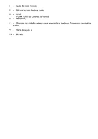 I – Ajuda de custo mensal;
II – Décima terceira Ajuda de custo;
III – INSS;
IV –
FGTM, Fundo de Garantia por Tempo
Ministerial;
V – Despesa com estada e viagem para representar a Igreja em Congressos, seminários
e afins;
VI – Plano de saúde; e
VII – Moradia.
 
