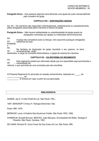 CURSO DE BATISMO E
NOVOS MEMBROS - 35
Parágrafo Único – Aos pastores adjuntos será oferecido uma ajuda de custo mensal definida
pelo conselho da igreja.
CAPÍTULO XIX – DISPOSIÇÕES GERAIS
Art. 42⁰ – Os membros não respondem individualmente, solidariamente ou subsidiariamente,
pelas obrigações assumidas pelos membros e líderes da igreja.
Parágrafo Único – Não haverá solidariedade ou subsidiariedade da igreja quanto às
obrigações contraídas por igrejas ou instituições denominacionais.
Art.
43⁰ –
A igreja não concederá avais ou fianças, nem assumirá quaisquer obrigações
estranhas às suas
finalidade
s.
Art.
44⁰ –
Na hipótese de dissolução da igreja, liquidado o seu passivo, os bens
remanescentes serão
destinados, a cargo do Conselho Administrativo, à igreja de mesma fé e doutrina.
CAPITULO XX – DA REFORMA DO REGIMENTO
Art.
45⁰ –
Este regimento poderá ser reformado desde que em assembléia seja reconhecida a
necessidade da
reforma, o que será feita de uma comissão para isto escolhida.
O Presente Regimento foi aprovado em sessão extraordinária, realizada em _____ de
_______________ de
__________ . E entrará em vigor a partir de sua aprovação.
BIBLIOGRAFIA
ADAMS, Jay E. A Vida Cristã No Lar. São Paulo: FIEL,
1997. BANCROFT, Emery H. Teologia Elementar. São
Paulo: IBR, 1979.
BERKHOF, Louis. A História Das Doutrinas Cristãs. São Paulo: PES, 1992.
CHAMPLIN, Russell Norman, BENTES, João Marques. Enciclopédia De Bíblia, Teologia E
Filosofia. São Paulo: Candeia, 1991.
DE HAAN, Richard W. Como Fazer De Sua Casa Um Lar. São Paulo: IBR,
 