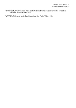 CURSO DE BATISMO E
NOVOS MEMBROS - 36
THOMPSON, Frank Charles. Bíblia De Referência Thompson: com versiculos em cadeia
temática. Deerfield: Vida, 1992.
WARREN, Rick. Uma Igreja Com Propósitos. São Paulo: Vida,. 1998.
 