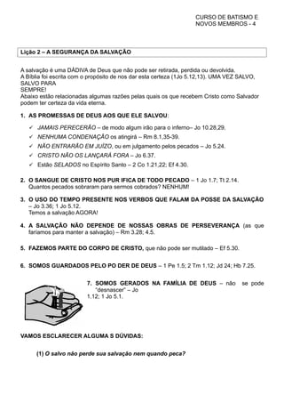 CURSO DE BATISMO E
NOVOS MEMBROS - 4
Lição 2 – A SEGURANÇA DA SALVAÇÃO
A salvação é uma DÁDIVA de Deus que não pode ser retirada, perdida ou devolvida.
A Bíblia foi escrita com o propósito de nos dar esta certeza (1Jo 5.12,13). UMA VEZ SALVO,
SALVO PARA
SEMPRE!
Abaixo estão relacionadas algumas razões pelas quais os que recebem Cristo como Salvador
podem ter certeza da vida eterna.
1. AS PROMESSAS DE DEUS AOS QUE ELE SALVOU:
 JAMAIS PERECERÃO – de modo algum irão para o inferno– Jo 10.28,29.
 NENHUMA CONDENAÇÃO os atingirá – Rm 8.1,35-39.
 NÃO ENTRARÃO EM JUÍZO, ou em julgamento pelos pecados – Jo 5.24.
 CRISTO NÃO OS LANÇARÁ FORA – Jo 6.37.
 Estão SELADOS no Espírito Santo – 2 Co 1.21,22; Ef 4.30.
2. O SANGUE DE CRISTO NOS PUR IFICA DE TODO PECADO – 1 Jo 1.7; Tt 2.14.
Quantos pecados sobraram para sermos cobrados? NENHUM!
3. O USO DO TEMPO PRESENTE NOS VERBOS QUE FALAM DA POSSE DA SALVAÇÃO
– Jo 3.36; 1 Jo 5.12.
Temos a salvação AGORA!
4. A SALVAÇÃO NÃO DEPENDE DE NOSSAS OBRAS DE PERSEVERANÇA (as que
faríamos para manter a salvação) – Rm 3.28; 4.5.
5. FAZEMOS PARTE DO CORPO DE CRISTO, que não pode ser mutilado – Ef 5.30.
6. SOMOS GUARDADOS PELO PO DER DE DEUS – 1 Pe 1.5; 2 Tm 1.12; Jd 24; Hb 7.25.
7. SOMOS GERADOS NA FAMÍLIA DE DEUS – não se pode
“desnascer” – Jo
1.12; 1 Jo 5.1.
VAMOS ESCLARECER ALGUMA S DÚVIDAS:
(1) O salvo não perde sua salvação nem quando peca?
 