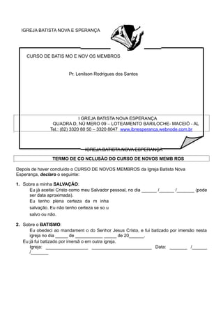 IGREJA BATISTA NOVA E SPERANÇA
CURSO DE BATIS MO E NOV OS MEMBROS
Pr. Lenilson Rodrigues dos Santos
I GREJA BATISTA NOVA ESPERANÇA
QUADRA D, NÚ MERO 09 – LOTEAMENTO BARILOCHE- MACEIÓ - AL
Tel.: (82) 3320 80 50 – 3320 8047 www.ibnesperanca.webnode.com.br
IGREJA BATISTA NOVA ESPERANÇA
TERMO DE CO NCLUSÃO DO CURSO DE NOVOS MEMB ROS
Depois de haver concluído o CURSO DE NOVOS MEMBROS da Igreja Batista Nova
Esperança, declaro o seguinte:
1. Sobre a minha SALVAÇÃO:
Eu já aceitei Cristo como meu Salvador pessoal, no dia ______ /______ /_______ (pode
ser data aproximada).
Eu tenho plena certeza da m inha
salvação. Eu não tenho certeza se so u
salvo ou não.
2. Sobre o BATISMO:
Eu obedeci ao mandament o do Senhor Jesus Cristo, e fui batizado por imersão nesta
igreja no dia _____ de ___________ _____ de 20______.
Eu já fui batizado por imersã o em outra igreja.
Igreja: _________________ ________________________ Data: _______ /______
/_______
 