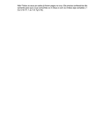 Não! Todos os seus pe cados já foram pagos na cruz. Ele precisa confessá-los tão
somente para que a sua comunhão co m Deus e com os irmãos seja completa ( 1
Co 3.10-17; 1 Jo 1.9; Tg 5.16).
 