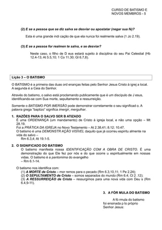 CURSO DE BATISMO E
NOVOS MEMBROS - 5
(2) E se a pessoa que se diz salva se desviar ou apostatar (negar sua fé)?
Esta é uma grande indi cação de que ela nunca foi realmente salva (1 Jo 2.19).
(3) E se a pessoa for realmen te salva, e se desviar?
Neste caso, o filho de D eus estará sujeito à disciplina do seu Pai Celestial (Hb
12.4-13; At 5.5,10; 1 Co 11.30; Gl 6.7,8).
Lição 3 – O BATISMO
O BATISMO é a primeira das duas ord enanças feitas pelo Senhor Jesus Cristo à igrej a local.
A segunda é a Ceia do Senhor.
Através do batismo, o salvo está proclamando publicamente que é um discípulo de J esus,
identificando-se com Sua morte, sepultamento e ressurreição.
Somente o BATISMO POR IMERSÃO pode demonstrar corretamente o seu significad o. A
palavra grega “baptizo” significa imergir, mergulhar.
1. RAZÕES PARA O SALVO SER B ATIZADO
É uma ORDENANÇA (um mandamento) de Cristo à igreja local, e não uma opção – Mt
28.19.
Foi a PRÁTICA DA IGREJA no Novo Testamento – At 2.38,41; 8.12; 10.47.
O batismo é uma DEMONSTR AÇÃO VISÍVEL daquilo que já ocorreu espiritu almente na
vida do salvo –
Rm 6.3,4; At 19.1-5.
2. O SIGNIFICADO DO BATISMO
O batismo manifesta nossa IDENTIFICAÇÃO COM A OBRA DE CRISTO. É uma
demonstração do que Ele fez por nós e do que ocorre u espiritualmente em nossas
vidas. O batismo é a pantomima do evangelho
– Rm 6.1-14.
O batismo nos identifica com:
(1) A MORTE de Cristo – mor remos para o pecado (Rm 6.3,10,11; 1 Pe 2.24);
(2) O SEPULTAMENTO de Cristo – somos separados do mundo (Rm 6.4; Cl 2 .12);
(3) A RESSURREIÇÃO de Cristo – ressurgimos para uma nova vida com Deu s (Rm
6.4,9-11).
3. A FÓR MULA DO BATISMO
A fó rmula do batismo
foi ensinada p lo próprio
Senhor Jesus:
 