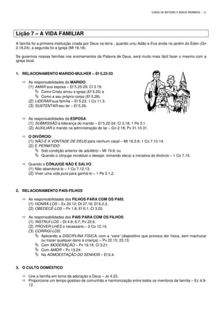 Lição 7 – A VIDA FAMILIAR
A família foi a primeira instituição criada por Deus na terra , quando uniu Adão e Eva ainda no jardim do Éden (Gn
2.18,24); a segunda foi a igreja (Mt 16.18).
Se guiarmos nossas famílias nos ensinamentos da Palavra de Deus, será muito mais fácil fazer o mesmo com a
igreja local.
1. RELACIONAMENTO MARIDO-MULHER
 As responsabilidades do MARIDO
(1) AMAR sua esposa – Ef 5.25
 Como Cristo amou a igreja (Ef 5.25) e
 Como a seu próprio corpo (Ef 5.28).
(2) LIDERAR sua família – Ef 5.23; 1 Co 11.3.
(3) SUSTENTAR seu lar – Ef 5.29.
 As responsabilidades da ESPOSA
(1) SUBMISSÃO à liderança do marido
(2) AUXILIAR o marido na administração do lar
 O DIVÓRCIO:
(1) NÃO É A VONTADE DE DEUS
(2) É PERMITIDO:
 Sob condição anterior de
 Quando o cônjuge incrédulo
 Quando o CÔNJUGE NÃO É SALVO
(1) Não abandoná-lo – 1 Co 7.12,13;
(2) Viver uma vida pura para ganhá
2. RELACIONAMENTO PAIS-FILHOS
 As responsabilidades dos FILHOS PARA COM OS PAIS
(1) HONRÁ-LOS – Ex 20.12; Dt 27.16; Ef 6.2,3.
(2) OBEDECÊ-LOS – Pv 1.8; Ef 6.1; Cl 3.20.
 As responsabilidades dos PAIS PARA COM OS FILHOS
(1) INSTRUÍ-LOS – Dt 4.9; 6.7; Pv 22.6.
(2) PROVER-LHES o necessário
(3) CORRIGÍ-LOS:
 Aplicando a DISCIPLINA FÍSICA
ou trazer qualquer dano à criança)
 Com MODERAÇÃO – Pv 19.18; Cl 3.21;
 Com AMOR – Pv 13.24;
 Na ADMOESTAÇÃO DO SENHOR
3. O CULTO DOMÉSTICO
 Une a família em torno da adoração a Deus
 Proporciona um tempo gostoso de comunhão e harmonização entre todos os membros da família
12.
CURSO DE BATISMO E NOVOS MEMBROS
A VIDA FAMILIAR
A família foi a primeira instituição criada por Deus na terra , quando uniu Adão e Eva ainda no jardim do Éden (Gn
2.18,24); a segunda foi a igreja (Mt 16.18).
Se guiarmos nossas famílias nos ensinamentos da Palavra de Deus, será muito mais fácil fazer o mesmo com a
MULHER – Ef 5.22-33
MARIDO:
Ef 5.25-29; Cl 3.19:
Como Cristo amou a igreja (Ef 5.25) e
Como a seu próprio corpo (Ef 5.28).
Ef 5.23; 1 Co 11.3.
Ef 5.29.
ESPOSA:
à liderança do marido – Ef 5.22-24; Cl 3.18; 1 Pe 3.1.
o marido na administração do lar – Gn 2.18; Pv 31.10-31.
NÃO É A VONTADE DE DEUS para nenhum casal – Mt 19.3-8; 1 Co 7.10-14.
Sob condição anterior de adultério – Mt 19.9; ou
incrédulo o desejar, tomando ele(a) a iniciativa do divórcio
CÔNJUGE NÃO É SALVO:
1 Co 7.12,13;
para ganhá-lo – 1 Pe 3.1,2.
FILHOS
FILHOS PARA COM OS PAIS:
Ex 20.12; Dt 27.16; Ef 6.2,3.
Pv 1.8; Ef 6.1; Cl 3.20.
PAIS PARA COM OS FILHOS:
Dt 4.9; 6.7; Pv 22.6.
o necessário – 2 Co 12.14.
DISCIPLINA FÍSICA, com a “vara” (dispositivo que provoca dor física, sem machucar
ou trazer qualquer dano à criança) – Pv 22.15; 23.13;
Pv 19.18; Cl 3.21;
Pv 13.24;
ADMOESTAÇÃO DO SENHOR – Ef 6.4.
Une a família em torno da adoração a Deus – Jo 4.23.
Proporciona um tempo gostoso de comunhão e harmonização entre todos os membros da família
CURSO DE BATISMO E NOVOS MEMBROS - 11
A família foi a primeira instituição criada por Deus na terra , quando uniu Adão e Eva ainda no jardim do Éden (Gn
Se guiarmos nossas famílias nos ensinamentos da Palavra de Deus, será muito mais fácil fazer o mesmo com a
14.
o desejar, tomando ele(a) a iniciativa do divórcio – 1 Co 7.15.
(dispositivo que provoca dor física, sem machucar
Proporciona um tempo gostoso de comunhão e harmonização entre todos os membros da família – Ec 4.9-
 