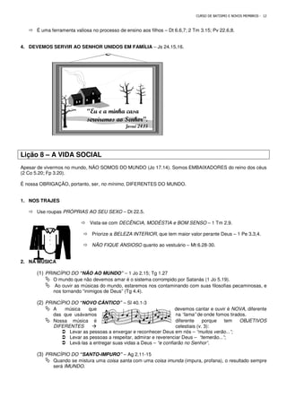 É uma ferramenta valiosa no processo de ensino aos filhos
4. DEVEMOS SERVIR AO SENHOR UNIDOS EM FAMÍLIA
Lição 8 – A VIDA SOCIAL
Apesar de vivermos no mundo, NÃO SOMOS DO MUNDO (Jo 17.14). Somos EMBAIXADORES do reino dos céus
(2 Co 5.20; Fp 3.20).
É nossa OBRIGAÇÃO, portanto, ser, no mínimo
1. NOS TRAJES
 Use roupas PRÓPRIAS AO SEU SEXO
 Vista-se com
 Priorize a
 NÃO FIQUE ANSIOSO
2. NA MÚSICA
(1) PRINCÍPIO DO “NÃO AO MUNDO”
 O mundo que não devemos amar é o sistema corrompido por Satanás (1 Jo 5.19).
 Ao ouvir as músicas do mundo, estaremos nos contaminando com suas filosofias pecaminosas, e
nos tornando “inimigos de Deus” (Tg 4.4).
(2) PRINCÍPIO DO “NOVO CÂNTICO”
 A música que
das que usávamos
 Nossa música é
DIFERENTES 
 Levar as pessoas a enxergar e reconhecer Deus em nós
 Levar as pessoas a respeitar, admirar e reverenciar Deus
 Levá-las a entregar suas vidas a Deus
(3) PRINCÍPIO DO “SANTO-IMPURO”
 Quando se mistura uma
será IMUNDO.
“Eu e a minha casa
serviremos ao Senhor”.
CURSO DE BATISMO E NOVOS MEMBROS
É uma ferramenta valiosa no processo de ensino aos filhos – Dt 6.6,7; 2 Tm 3.15; Pv 22.6,8.
DEVEMOS SERVIR AO SENHOR UNIDOS EM FAMÍLIA – Js 24.15,16.
Apesar de vivermos no mundo, NÃO SOMOS DO MUNDO (Jo 17.14). Somos EMBAIXADORES do reino dos céus
no mínimo, DIFERENTES DO MUNDO.
PRÓPRIAS AO SEU SEXO – Dt 22.5.
se com DECÊNCIA, MODÉSTIA e BOM SENSO
Priorize a BELEZA INTERIOR, que tem maior valor perante Deus
NÃO FIQUE ANSIOSO quanto ao vestuário – Mt 6.28-
“NÃO AO MUNDO” – 1 Jo 2.15; Tg 1.27
O mundo que não devemos amar é o sistema corrompido por Satanás (1 Jo 5.19).
sicas do mundo, estaremos nos contaminando com suas filosofias pecaminosas, e
nos tornando “inimigos de Deus” (Tg 4.4).
“NOVO CÂNTICO” – Sl 40.1-3
devemos cantar e ouvir é
na “lama” de onde fomo
diferente porque tem
celestiais (v. 3):
Levar as pessoas a enxergar e reconhecer Deus em nós – “muitos verão...”
Levar as pessoas a respeitar, admirar e reverenciar Deus – “temerão...”
las a entregar suas vidas a Deus – “e confiarão no Senhor”
IMPURO” – Ag 2.11-15
Quando se mistura uma coisa santa com uma coisa imunda (impura, profana), o resultado sempre
“Eu e a minha casa
serviremos ao Senhor”.
Josué 24.15
CURSO DE BATISMO E NOVOS MEMBROS - 12
Dt 6.6,7; 2 Tm 3.15; Pv 22.6,8.
Apesar de vivermos no mundo, NÃO SOMOS DO MUNDO (Jo 17.14). Somos EMBAIXADORES do reino dos céus
– 1 Tm 2.9.
, que tem maior valor perante Deus – 1 Pe 3.3,4.
-30.
O mundo que não devemos amar é o sistema corrompido por Satanás (1 Jo 5.19).
sicas do mundo, estaremos nos contaminando com suas filosofias pecaminosas, e
devemos cantar e ouvir é NOVA, diferente
de onde fomos tirados.
diferente porque tem OBJETIVOS
celestiais (v. 3):
“muitos verão...”;
“temerão...”;
“e confiarão no Senhor”.
(impura, profana), o resultado sempre
 