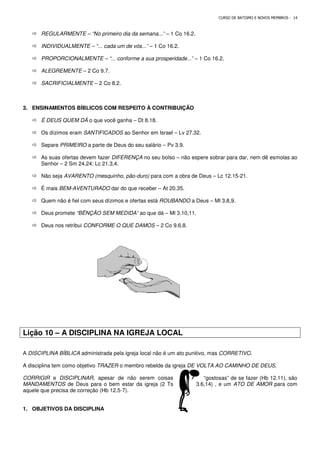 REGULARMENTE – “No primeiro dia da semana...”
 INDIVIDUALMENTE – “... cada um de vós...”
 PROPORCIONALMENTE – “... conforme a sua prosperidade...”
 ALEGREMENTE – 2 Co 9.7.
 SACRIFICIALMENTE – 2 Co 8.2.
3. ENSINAMENTOS BÍBLICOS COM RESPEITO À CONTRIBUIÇÃO
 É DEUS QUEM DÁ o que você ganha
 Os dízimos eram SANTIFICADOS
 Separe PRIMEIRO a parte de Deus do seu salário
 As suas ofertas devem fazer DIFERENÇA
Senhor – 2 Sm 24.24; Lc 21.3,4.
 Não seja AVARENTO (mesquinho, pão
 É mais BEM-AVENTURADO dar do que receber
 Quem não é fiel com seus dízimos e ofertas está
 Deus promete “BÊNÇÃO SEM MEDIDA”
 Deus nos retribui CONFORME O QUE DAMOS
Lição 10 – A DISCIPLINA NA IGREJA LOCAL
A DISCIPLINA BÍBLICA administrada pela igreja local não é um ato punitivo, mas
A disciplina tem como objetivo TRAZER
CORRIGIR e DISCIPLINAR, apesar de não s
MANDAMENTOS de Deus para o bem estar da igreja (2 Ts
aquele que precisa de correção (Hb 12.5
1. OBJETIVOS DA DISCIPLINA
CURSO DE BATISMO E NOVOS MEMBROS
“No primeiro dia da semana...” – 1 Co 16.2.
“... cada um de vós...” – 1 Co 16.2.
“... conforme a sua prosperidade...” – 1 Co 16.2.
2 Co 8.2.
ENSINAMENTOS BÍBLICOS COM RESPEITO À CONTRIBUIÇÃO
o que você ganha – Dt 8.18.
SANTIFICADOS ao Senhor em Israel – Lv 27.32.
a parte de Deus do seu salário – Pv 3.9.
DIFERENÇA no seu bolso – não espere sobrar para dar, nem dê esmolas ao
2 Sm 24.24; Lc 21.3,4.
AVARENTO (mesquinho, pão-duro) para com a obra de Deus – Lc 12.15
dar do que receber – At 20.35.
Quem não é fiel com seus dízimos e ofertas está ROUBANDO a Deus – Ml 3.8,9.
“BÊNÇÃO SEM MEDIDA” ao que dá – Ml 3.10,11.
CONFORME O QUE DAMOS – 2 Co 9.6,8.
DISCIPLINA NA IGREJA LOCAL
administrada pela igreja local não é um ato punitivo, mas CORRETIVO
TRAZER o membro rebelde da igreja DE VOLTA AO CAMINHO DE DEUS
, apesar de não serem coisas “gostosas” de se fazer (Hb 12.11), são
de Deus para o bem estar da igreja (2 Ts 3.6,14) , e um
aquele que precisa de correção (Hb 12.5-7).
CURSO DE BATISMO E NOVOS MEMBROS - 14
não espere sobrar para dar, nem dê esmolas ao
Lc 12.15-21.
Ml 3.8,9.
CORRETIVO.
DE VOLTA AO CAMINHO DE DEUS.
“gostosas” de se fazer (Hb 12.11), são
3.6,14) , e um ATO DE AMOR para com
 