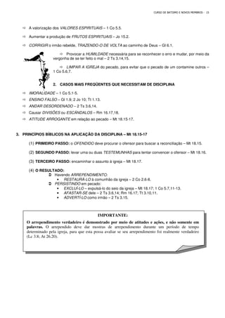 A valorização dos VALORES ESPIRITUAIS
 Aumentar a produção de FRUTOS ESPIRITUAIS
 CORRIGIR o irmão rebelde, TRAZENDO
 Provocar a
vergonha de se ter feito o mal
 LIMPAR A IGREJA
1 Co 5.6,7.
2. CASOS MAIS FREQÜENTES QUE NECESSITAM DE DISCIPLINA
 IMORALIDADE – 1 Co 5.1-5.
 ENSINO FALSO – Gl 1.9; 2 Jo 10; Tt 1.13.
 ANDAR DESORDENADO – 2 Ts 3.6,14.
 Causar DIVISÕES ou ESCÂNDALOS
 ATITUDE ARROGANTE em relação ao pecado
3. PRINCÍPIOS BÍBLICOS NA APLICAÇÃO DA DISCIPLINA
(1) PRIMEIRO PASSO: o OFENDIDO
(2) SEGUNDO PASSO: levar uma ou duas
(3) TERCEIRO PASSO: encaminhar o assunto à igreja
(4) O RESULTADO:
 Havendo ARREPENDIMENTO
• RESTAURÁ
 PERSISTINDO em pecado:
• EXCLUÍ-LO
• AFASTAR-
• ADVERTÍ-
O arrependimento verdadeiro é demonstrado por meio de atitudes e ações, e não som
palavras. O arrependido deve dar mostras de arrependimento durante um período de tempo
determinado pela igreja, para que esta possa avaliar se seu arrependimento foi realmente verdadeiro
(Lc 3.8; At 26.20).
CURSO DE BATISMO E NOVOS MEMBROS
VALORES ESPIRITUAIS – 1 Co 5.5.
FRUTOS ESPIRITUAIS – Jo 15.2.
TRAZENDO-O DE VOLTA ao caminho de Deus – Gl 6.1.
Provocar a HUMILDADE necessária para se reconhecer o erro e mudar, por meio da
vergonha de se ter feito o mal – 2 Ts 3.14,15.
LIMPAR A IGREJA do pecado, para evitar que o pecado de um contamine outros
CASOS MAIS FREQÜENTES QUE NECESSITAM DE DISCIPLINA
Gl 1.9; 2 Jo 10; Tt 1.13.
2 Ts 3.6,14.
ESCÂNDALOS – Rm 16.17,18.
em relação ao pecado – Mt 18.15-17.
PRINCÍPIOS BÍBLICOS NA APLICAÇÃO DA DISCIPLINA – Mt 18.15-17
OFENDIDO deve procurar o ofensor para buscar a reconciliação
levar uma ou duas TESTEMUNHAS para tentar convencer o ofensor
encaminhar o assunto à igreja – Mt 18.17.
ARREPENDIMENTO:
RESTAURÁ-LO à comunhão da igreja – 2 Co 2.6-8.
em pecado:
LO – expulsá-lo do seio da igreja – Mt 18.17; 1 Co 5.7,11
-SE dele – 2 Ts 3.6,14; Rm 16.17; Tt 3.10,11.
LO como irmão – 2 Ts 3.15.
IMPORTANTE:
O arrependimento verdadeiro é demonstrado por meio de atitudes e ações, e não som
O arrependido deve dar mostras de arrependimento durante um período de tempo
determinado pela igreja, para que esta possa avaliar se seu arrependimento foi realmente verdadeiro
CURSO DE BATISMO E NOVOS MEMBROS - 15
Gl 6.1.
necessária para se reconhecer o erro e mudar, por meio da
do pecado, para evitar que o pecado de um contamine outros –
CASOS MAIS FREQÜENTES QUE NECESSITAM DE DISCIPLINA
deve procurar o ofensor para buscar a reconciliação – Mt 18.15.
para tentar convencer o ofensor – Mt 18.16.
Mt 18.17; 1 Co 5.7,11-13.
O arrependimento verdadeiro é demonstrado por meio de atitudes e ações, e não somente em
O arrependido deve dar mostras de arrependimento durante um período de tempo
determinado pela igreja, para que esta possa avaliar se seu arrependimento foi realmente verdadeiro
 