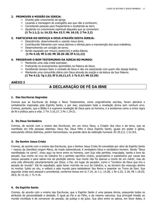 CURSO DE BATISMO E NOVOS MEMBROS - 17
2. PROMOVER A MISSÃO DA IGREJA:
 Orando pelo crescimento da igreja;
 Levando a mensagem do evangelho aos que não a conhecem;
 Convidando pessoas para freqüentá-la e recebendo-as bem;
 Ajudando no crescimento espiritual daqueles que se convertem.
(1 Ts 1.1,2; Lc 14.23; Rm 15.7; Mc 16.15; 2 Tm 2.2)
3. PARTICIPAR DO SERVIÇO A DEUS ATRAVÉS DESTA IGREJA:
 Descobrindo, desenvolvendo e usando meus dons;
 Contribuindo fielmente com meus dízimos e ofertas para a manutenção dos seus trabalhos;
 Desenvolvendo um coração de servo;
 Sendo equipado por meu(s) pastor(es) e pelos líderes.
(1 Pe 4.10; Ml 3.10; Mt 20.26-28; Ef 4.11,12)
4. PRESERVAR O BOM TESTEMUNHO DA IGREJA NO MUNDO:
 Mantendo uma vida cristã exemplar;
 Praticando os ensinamentos aprendidos na Palavra de Deus;
 Escolhendo sempre fazer a vontade de Deus e não me associando com quem não deseja fazê-la;
 Mantendo uma comunhão diária com Deus através da oração e da leitura da Sua Palavra.
(1 Tm 4.12; Tg 1.22; Ef 5.10,11,17; 1 Ts 5.17; Mt 22.29)
ANEXO 2
A DECLARAÇÃO DE FÉ DA IBNE
1. Das Escrituras Sagradas
Cremos que as Escrituras do Antigo e Novo Testamentos, como originalmente escritas, foram plenária e
verbalmente inspiradas pelo Espírito Santo, e por isso, expressam toda a revelação divina sem nenhum erro.
Cremos, portanto, que a Bíblia é a suprema revelação de Deus para os homens, e a aceitamos como a única regra
de fé e prática para a vida. 2 Tm 3.16,17; 2 Pe 1.19-21.
2. Do Deus Verdadeiro
Cremos, de acordo com o ensino das Escrituras, em um único Deus, o Criador dos céus e da terra, que se
manifesta em três pessoas distintas: Deus Pai, Deus Filho e Deus Espírito Santo; iguais em poder e glória,
executando ofícios distintos, porém harmoniosos, na grande obra da redenção humana. Êx 20.2,3; 1 Co 8.6.
3. Do Senhor Jesus Cristo
Cremos, de acordo com o ensino das Escrituras, que o Senhor Jesus Cristo foi concebido por obra do Espírito Santo
– nasceu da (bendita) virgem Maria, de modo sobrenatural; é verdadeiro Deus e verdadeiro homem. Sendo “Deus
manifestado na carne”, viveu aqui na terra entre os homens, com Sua vida perfeita, imaculada, isenta e livre do
pecado. Sua morte na cruz do Calvário foi o perfeito sacrifício vicário, propiciatório e substitutivo por causa dos
nossos pecados e para salvar-nos da perdição eterna. Sua morte não foi apenas a morte de um mártir, mas de
uma vida oferecida voluntariamente por Deus, o Pai, em lugar do pecador, como o “Cordeiro de Deus que tira o
pecado do mundo”. Ele foi sepultado, após haver morrido na cruz do Calvário, e, ao terceiro dia ressurgiu dentre
os mortos. Subiu ao céu, e voltará a este mundo para estabelecer Seu Reino e assentar no Trono de Davi. Sua
segunda vinda será pessoal e premilenial, conforme lemos em Is 7.14; Jo 1.1; 14.28; 1 Pe 2.22; 3.18; Mt 1.18-25;
28.6; At 15.16; 1 Ts 4.16.
4. Do Espírito Santo
Cremos, de acordo com o ensino das Escrituras, que o Espírito Santo é uma pessoa divina, possuindo todos os
atributos de personalidade e deidade. É igual ao Pai e ao Filho, e da mesma natureza. Sua principal missão ao
mundo incrédulo é de convencer do pecado, da justiça e do juízo. Sua obra entre os salvos, em favor deles, é
 
