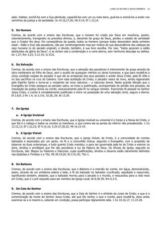 CURSO DE BATISMO E NOVOS MEMBROS - 18
selar, habitar, enchê-los com a Sua plenitude, capacitá-los com um ou mais dons, guiá-los e ensiná-los a andar nos
caminhos da justiça e da santidade. Jo 14.16,17,26; Hb 9.14; Ef 1.13,14.
5. Do Homem
Cremos, de acordo com o ensino das Escrituras, que o homem foi criado por Deus em inocência, porém,
voluntariamente, transgrediu os preceitos divinos, e, decaindo da graça de Deus, perdeu o estado de santidade
que o Criador lhe dera. Em conseqüência da queda, todos os homens (porque todos descendem deste primeiro
casal – Adão e Eva) são pecadores, não por constrangimento mas por motivo de sua descendência dos cabeças da
raça humana (e do pecado original), e devido, também, à sua livre escolha. Por isso, “todos pecaram e estão
destituídos da glória de Deus”, e se acham sob a condenação e a ruína eterna, sem nenhuma desculpa ou defesa.
Gn 1.27; Rm 3.23; 5.12-19; Is 53.6.
6. Da Salvação
Cremos, de acordo com o ensino das Escrituras, que a salvação dos pecadores é inteiramente de graça através da
obra medianeira do Filho de Deus, sem o auxílio de quaisquer méritos ou obras humanas; e que para recebê-la a
única condição exigida do pecador é que ele se arrependa dos seus pecados e aceite Jesus Cristo, pela fé nEle e
no Seu sacrifício na cruz do Calvário. Com esta aceitação de Cristo, o pecador nasce de novo, sendo regenerado
pelo Espírito Santo e torna-se o recipiente da nova natureza – a natureza divina. Nesta grande bênção que o
Evangelho de Cristo assegura ao pecador salvo, se inclui a justificação, acompanhada do perdão dos pecados, da
imputação da justiça divina ao crente, exclusivamente pela fé no sangue remidor. Exercendo fé pessoal no Senhor
Jesus Cristo, o crente é completamente justificado e entra na possessão de uma salvação certa, segura e eterna.
Ef 2.8,9; 2 Pe 1.4; Jo 3.3-6; 10.28, 29; At 13.39.
7. Da Igreja
a. A Igreja Invisível
Cremos, de acordo com o ensino das Escrituras, que a Igreja invisível ou universal é o Corpo e a Noiva de Cristo, e
que Ele é o cabeça e todos os crentes os membros; e que contra ela as portas do inferno não prevalecerão. 1 Co
12.12,13; Ef 1.22,23; Ef 4.15,16; 5.25-27,30,32; Mt 16.15-19.
b. A Igreja Visível
Cremos, de acordo com o ensino das Escrituras, que a Igreja Visível, de Cristo, é a comunidade de crentes
batizados e associados por um pacto, na fé e a comunhão mútua, segundo o Evangelho, com o propósito de
observar as duas ordenanças, e tudo quanto Cristo mandou; e para ser governada pela lei de Cristo e exercer os
dons, direitos e privilégios que lhe são peculiares à luz da Palavra de Deus. Os oficiais da igreja, segundo as
Escrituras, são: Bispos ou Pastores e Diáconos, cujas qualificações, direitos e deveres estão claramente definidos
nas Epístolas a Timóteo e a Tito. Mt 28.19,20; At 2.41,42; Tito 1.
8. Do Batismo
Cremos, de acordo com o ensino das Escrituras, que o Batismo é a imersão do crente, em água, demonstrando,
assim, através de um emblema solene e belo, a fé do batizado no Salvador crucificado, sepultado e ressurreto,
significando também, destarte, que o batizado morreu para o pecado e o mundo, e ressuscitou para a vida nova
em Cristo, que é o pré-requisito para ser membro da Igreja Local. At 8.36-39; Rm 6.3-5.
9. Da Ceia do Senhor
Cremos, de acordo com o ensino das Escrituras, que a Ceia do Senhor é o símbolo do corpo de Cristo; e que é a
comemoração da morte do Senhor Jesus Cristo, até que Ele venha; e que o crente, para recebê-la, deve antes
examinar-se a si mesmo e, estando em condição, possa participar dignamente dela. 1 Co 10.16,17; 11.23-28.
 