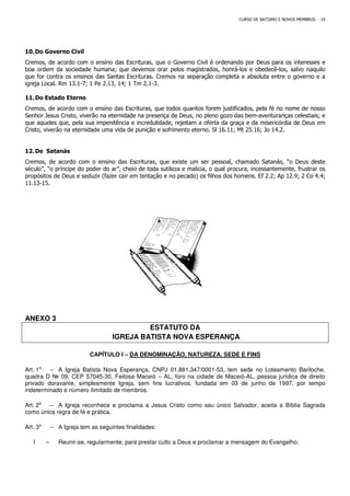 10.Do Governo Civil
Cremos, de acordo com o ensino das Escrituras, que o Governo Civil é ordenando p
boa ordem da sociedade humana; que devemos orar pelos magistrados, honrá
que for contra os ensinos das Santas Escrituras. Cremos na separação completa e absoluta entre o governo e a
igreja Local. Rm 13.1-7; 1 Pe 2.13, 14; 1 Tm 2.1
11.Do Estado Eterno
Cremos, de acordo com o ensino das Escrituras, que todos quantos forem justificados, pela fé no nome de nosso
Senhor Jesus Cristo, viverão na eternidade na presença de Deus, no pleno gozo das bem
que aqueles que, pela sua impenitência e incredulidade, rejeitam a oferta da graça e da misericórdia de Deus em
Cristo, viverão na eternidade uma vida de punição e sofrimento eterno. Sl 16.11; Mt 25.16; Jo 14.2.
12.De Satanás
Cremos, de acordo com o ensino das Escrituras, que existe um ser pessoal, chamado
século”, “o príncipe do poder do ar”, cheio de toda sutileza e malícia, o qual procura, incessantemente, frustrar os
propósitos de Deus e seduzir (fazer cair em tentação e no pecado) os filhos dos homens. Ef 2.2; Ap 12.9; 2 Co 4.4;
11.13-15.
ANEXO 3
IGREJA BATISTA NOVA ESPERANÇA
CAPÍTULO I –
Art. 1⁰ – A Igreja Batista Nova Esperança,
quadra D № 09, CEP 57045-30, Feitosa Maceió
privado doravante, simplesmente Igreja, sem fins lucrativos, fundada em 03 de junho de 1997
indeterminado e número ilimitado de membros.
Art. 2⁰ – A Igreja reconhece e proclama a Jesus Cristo como seu único Salvador, aceita a Bíblia Sagrada
como única regra de fé e prática.
Art. 3⁰ – A Igreja tem as seguintes finalidades:
I – Reunir-se, regularmente, para prestar culto a Deus e proclamar a mensagem do Evangelho;
CURSO DE BATISMO E NOVOS MEMBROS
Cremos, de acordo com o ensino das Escrituras, que o Governo Civil é ordenando por Deus para os interesses e
boa ordem da sociedade humana; que devemos orar pelos magistrados, honrá-los e obedecê
que for contra os ensinos das Santas Escrituras. Cremos na separação completa e absoluta entre o governo e a
7; 1 Pe 2.13, 14; 1 Tm 2.1-3.
Cremos, de acordo com o ensino das Escrituras, que todos quantos forem justificados, pela fé no nome de nosso
Senhor Jesus Cristo, viverão na eternidade na presença de Deus, no pleno gozo das bem
que aqueles que, pela sua impenitência e incredulidade, rejeitam a oferta da graça e da misericórdia de Deus em
Cristo, viverão na eternidade uma vida de punição e sofrimento eterno. Sl 16.11; Mt 25.16; Jo 14.2.
Cremos, de acordo com o ensino das Escrituras, que existe um ser pessoal, chamado
século”, “o príncipe do poder do ar”, cheio de toda sutileza e malícia, o qual procura, incessantemente, frustrar os
r cair em tentação e no pecado) os filhos dos homens. Ef 2.2; Ap 12.9; 2 Co 4.4;
ESTATUTO DA
IGREJA BATISTA NOVA ESPERANÇA
– DA DENOMINAÇÃO, NATUREZA, SEDE E FINS
A Igreja Batista Nova Esperança, CNPJ 01.881.347/0001-53, tem sede no Loteamento Bariloche,
30, Feitosa Maceió – AL, foro na cidade de Maceió-AL, pessoa jurídica de direito
privado doravante, simplesmente Igreja, sem fins lucrativos, fundada em 03 de junho de 1997
indeterminado e número ilimitado de membros.
A Igreja reconhece e proclama a Jesus Cristo como seu único Salvador, aceita a Bíblia Sagrada
A Igreja tem as seguintes finalidades:
e, regularmente, para prestar culto a Deus e proclamar a mensagem do Evangelho;
CURSO DE BATISMO E NOVOS MEMBROS - 19
or Deus para os interesses e
los e obedecê-los, salvo naquilo
que for contra os ensinos das Santas Escrituras. Cremos na separação completa e absoluta entre o governo e a
Cremos, de acordo com o ensino das Escrituras, que todos quantos forem justificados, pela fé no nome de nosso
Senhor Jesus Cristo, viverão na eternidade na presença de Deus, no pleno gozo das bem-aventuranças celestiais; e
que aqueles que, pela sua impenitência e incredulidade, rejeitam a oferta da graça e da misericórdia de Deus em
Cristo, viverão na eternidade uma vida de punição e sofrimento eterno. Sl 16.11; Mt 25.16; Jo 14.2.
Cremos, de acordo com o ensino das Escrituras, que existe um ser pessoal, chamado Satanás, “o Deus deste
século”, “o príncipe do poder do ar”, cheio de toda sutileza e malícia, o qual procura, incessantemente, frustrar os
r cair em tentação e no pecado) os filhos dos homens. Ef 2.2; Ap 12.9; 2 Co 4.4;
DA DENOMINAÇÃO, NATUREZA, SEDE E FINS
53, tem sede no Loteamento Bariloche,
AL, pessoa jurídica de direito
privado doravante, simplesmente Igreja, sem fins lucrativos, fundada em 03 de junho de 1997, por tempo
A Igreja reconhece e proclama a Jesus Cristo como seu único Salvador, aceita a Bíblia Sagrada
e, regularmente, para prestar culto a Deus e proclamar a mensagem do Evangelho;
 