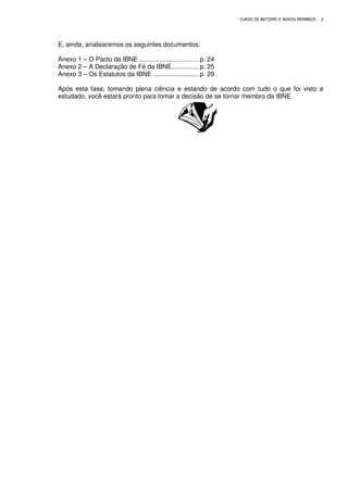 E, ainda, analisaremos os seguintes documentos:
Anexo 1 – O Pacto da IBNE
Anexo 2 – A Declaração de Fé da IBNE
Anexo 3 – Os Estatutos da
Após esta fase, tomando plena ciência e estando de acordo com tudo o que foi visto e
estudado, você estará p
CURSO DE BATISMO E NOVOS MEMBROS
remos os seguintes documentos:
O Pacto da IBNE................................. p. 24
A Declaração de Fé da IBNE............... p. 25
Os Estatutos da IBNE ......................... p. 29
Após esta fase, tomando plena ciência e estando de acordo com tudo o que foi visto e
estudado, você estará pronto para tomar a decisão de se tornar membro da IBNE.
CURSO DE BATISMO E NOVOS MEMBROS - 2
Após esta fase, tomando plena ciência e estando de acordo com tudo o que foi visto e
ronto para tomar a decisão de se tornar membro da IBNE.
 