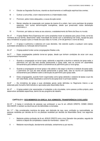 CURSO DE BATISMO E NOVOS MEMBROS - 20
II – Estudar as Sagradas Escrituras, visando ao doutrinamento e à edificação espiritual dos crentes;
III – Cultivar a comunhão, o bom relacionamento e a fraternidade cristã;
IV – Promover, pelos meios adequados, a causa da ação social;
V – Manter relações de cooperação com igrejas da mesma fé e ordem, bem como participar de projetos
especiais, com outras denominações evangélicas, desde que preservada nossa declaração
doutrinária; e
VI – Promover, por todos os meios ao seu alcance, o estabelecimento do Reino de Deus no mundo.
Art. 4⁰ – A Igreja Batista Nova Esperança tem como propósitos trazer as pessoas para Jesus Cristo, torná-las
membros de sua família, desenvolver nelas maturidade de acordo com a semelhança de Cristo, equipá-las para
seus ministérios na igreja e para a missão de suas vidas no mundo, a fim de glorificar o nome de Deus.
Art. 5⁰ – A Igreja é autônoma e soberana em suas decisões, não estando sujeita a qualquer outra igreja,
autoridade eclesiástica ou instituição denominacional.
Art. 6⁰ – A Igreja poderá fundar outras congregações filiadas a ela.
Art.7⁰ – Estas congregações poderão tornar-se igrejas, desde que tenham condições de arcar com seus
compromissos financeiros:
I – Quando a congregação se tornar igreja, adotando e seguindo a doutrina e estatuto da igreja sede; o
patrimônio em que ela está situada pertencendo à igreja sede, esta se reunirá em assembléia
extraordinária para deliberar sobre a transferência do patrimônio para a nova Igreja;
II – Quando a congregação se tornar igreja e não adotar e não seguir a doutrina e estatuto da igreja sede;
o patrimônio em que ela está situada pertencendo à igreja sede, esta se reunirá em assembléia
extraordinária para deliberar sobre a devolução do patrimônio para igreja sede;
III – Estas congregações, quando forem organizadas como igreja adotarão o estatuto da Igreja a que ela
tem sida filiada, sendo respeitada a autonomia da igreja local no princípio batista.
Art.8⁰ – Os ministérios da igreja e suas atividades gerais serão definidos no Regimento Interno a ser
elaborado pelo Conselho Administrativo e aprovados pela Assembléia Geral.
Art. 9⁰ – A Igreja poderá criar associações e fundações a ela vinculadas, como pessoa jurídica própria, para
desenvolver atividades específicas, dentro do seu programa de trabalho.
CAPÍTULO II – DOS MEMBROS DA IGREJA, SUA ADMISSÃO, TRANSFERÊNCIA E EXCLUSÃO
Art.10⁰ – A Igreja é constituída de pessoas que professam a sua fé em JESUS CRISTO, COMO ÚNICO
SALVADOR, e aceitam as doutrinas por ela defendidas e ensinadas.
Art. 11⁰ – São considerados membros da igreja, sem distinção de raça, sexo, profissão ou nacionalidade, as
pessoas recebidas por decisão de fé e as pessoas recebidas por decisão da Assembléia Geral, nos seguintes
casos:
I – Mediante pública profissão de fé em JESUS CRISTO como único Salvador dos pecados, seguida de
batismo e depois de completada a classe de membresia - classe 101;
II – Mediante reconciliação, devidamente solicitada, verbalmente ou por escrito;
 