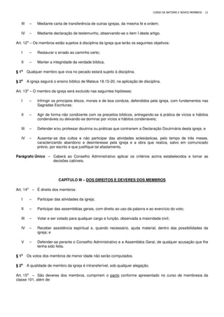 CURSO DE BATISMO E NOVOS MEMBROS - 21
III – Mediante carta de transferência de outras igrejas, da mesma fé e ordem;
IV – Mediante declaração de testemunho, observando-se o item I deste artigo.
Art. 12⁰ – Os membros estão sujeitos à disciplina da igreja que terão os seguintes objetivos:
I – Restaurar o errado ao caminho certo;
II – Manter a integridade da verdade bíblica.
§ 1⁰
⁰
⁰
⁰ Qualquer membro que viva no pecado estará sujeito à disciplina.
§ 2⁰
⁰
⁰
⁰ A igreja seguirá o ensino bíblico de Mateus 18.15-20, na aplicação de disciplina.
Art. 13⁰ – O membro da igreja será excluído nas seguintes hipóteses:
I – Infringir os princípios éticos, morais e de boa conduta, defendidos pela igreja, com fundamentos nas
Sagradas Escrituras;
II – Agir de forma não condizente com os preceitos bíblicos, entregando-se à prática de vícios e hábitos
condenáveis ou deixando-se dominar por vícios e hábitos condenáveis;
III – Defender e/ou professar doutrina ou práticas que contrariem a Declaração Doutrinária desta igreja; e
IV – Ausentar-se dos cultos e não participar das atividades eclesiásticas, pelo tempo de três meses,
caracterizando abandono e desinteresse pela igreja e a obra que realiza, salvo em comunicado
prévio, por escrito e que justifique tal afastamento.
Parágrafo Único – Caberá ao Conselho Administrativo aplicar os critérios acima estabelecidos e tomar as
decisões cabíveis.
CAPÍTULO III – DOS DIREITOS E DEVERES DOS MEMBROS
Art. 14⁰ – É direito dos membros:
I – Participar das atividades da igreja;
II – Participar das assembléias gerais, com direito ao uso da palavra e ao exercício do voto;
III – Votar e ser votado para qualquer cargo e função, observada a maioridade civil;
IV – Receber assistência espiritual e, quando necessário, ajuda material, dentro das possibilidades da
igreja; e
V – Defender-se perante o Conselho Administrativo e a Assembléia Geral, de qualquer acusação que lhe
tenha sido feita.
§ 1⁰
⁰
⁰
⁰ Os votos dos membros de menor idade não serão computados.
§ 2⁰
⁰
⁰
⁰ A qualidade de membro da igreja é intransferível, sob qualquer alegação.
Art. 15⁰ – São deveres dos membros, cumprirem o pacto conforme apresentado no curso de membresia da
classe 101, além de:
 