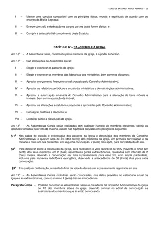 CURSO DE BATISMO E NOVOS MEMBROS - 22
I – Manter uma conduta compatível com os princípios éticos, morais e espirituais de acordo com os
ensinos da Bíblia Sagrada;
II – Exerce com zelo e dedicação os cargos para os quais forem eleitos; e
III – Cumprir e zelar pelo fiel cumprimento deste Estatuto.
CAPÍTULO IV – DA ASSEMBLÉIA GERAL
Art. 16⁰ – A Assembléia Geral, constituída pelos membros da igreja, é o poder soberano.
Art. 17⁰ – São atribuições da Assembléia Geral:
I – Eleger e exonerar os pastores da igreja;
II – Eleger e exonerar os membros das lideranças dos ministérios, bem como os diáconos;
III – Apreciar o orçamento financeiro anual proposto pelo Conselho Administrativo;
IV – Apreciar os relatórios periódicos e anuais dos ministérios e demais órgãos administrativos;
V – Apreciar a autorização emanada do Conselho Administrativo para a alienação de bens móveis e
imóveis, bem como aquisição de imóvel;
VI – Apreciar as alterações estatutárias propostas e aprovadas pelo Conselho Administrativo;
VII – Consagrar pastores e diáconos; e
VIII – Deliberar sobre a dissolução da igreja.
Art. 18⁰ – As Assembléias Gerais serão realizadas com qualquer número de membros presentes, sendo as
decisões tomadas pelo voto da maioria, exceto nas hipóteses previstas nos parágrafos seguintes:
§ 1⁰
⁰
⁰
⁰ Nos casos de eleição e exoneração dos pastores da igreja e destituição dos membros do Conselho
Administrativo, o quorum será de 2/3 (dois terços) dos membros da igreja, em primeira convocação e da
metade e mais um dos presentes, em segunda convocação, 7 (sete) dias após, para convalidação do ato.
§2⁰
⁰
⁰
⁰ Para deliberar sobre a dissolução da igreja, será necessário o voto favorável de 95% (noventa e cinco por
cento) dos seus membros, em 2 (duas) assembléias gerais extraordinárias, realizadas com intervalo de 2
(dois) meses, devendo a convocação ser feita expressamente para esse fim, com ampla publicidade,
inclusive pela imprensa radiofônica evangélica, observada a antecedência de 30 (trinta) dias para cada
convocação.
§3⁰
⁰
⁰
⁰ Em qualquer deliberação, o resultado final da votação deverá ser expressamente registrado em ata.
Art. 19⁰ – As Assembléias Gerais ordinárias serão convocadas, nas datas previstas no calendário anual da
igreja e as extraordinárias, com no mínimo 7 (sete) dias de antecedência.
Parágrafo Único – Poderão convocar as Assembléias Gerais o presidente do Conselho Administrativo da igreja
ou 1/3 dos membros ativos da igreja, devendo constar no edital de convocação as
assinaturas dos membros que as estão convocando.
 