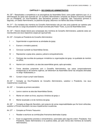 CURSO DE BATISMO E NOVOS MEMBROS - 23
CAPÍTULO V – DO CONSELHO ADMINISTRATIVO
Art. 20⁰ – Ressalvadas a competência e as prerrogativas da Assembléia Geral, como poder soberano que o é, a
administração da igreja será exercida por um Conselho Administrativo composto da diretoria Executiva formada
por um Presidente, um Vice-Presidente, dois Secretários (primeiro e segundo), dois Tesoureiros (primeiro e
segundo), um Gestor Administrativo, os pastores da igreja, diáconos e os líderes das áreas ministeriais.
Art. 21⁰ – Os mandatos dos membros do Conselho Administrativo são por dois anos podendo ser reeleitos pelo
mesmo período e o cargo de presidente é sempre exercido pelo Pastor Titular, a juízo da Assembléia Geral.
Art. 22⁰ – Haverá eleição bienal para composição dos membros do Conselho Administrativo, podendo estes ser
reconduzidos aos seus respectivos cargos por igual período.
Art. 23⁰ – Compete ao Presidente do Conselho Administrativo:
I – Superintender e supervisionar as atividades da igreja;
II – Exercer o ministério pastoral;
III – Convocar e presidir as Assembléias Gerais;
IV – Representar a igreja ativa, passiva, judicial e extrajudicialmente;
V – Participar das reuniões de quaisquer ministérios ou organizações da igreja, na qualidade de membro
ex-offício;
VI – Assinar com o secretário, as atas das assembléias gerais, após aprovadas;
VII – Tomar decisões juntamente com o Conselho Administrativo, nos casos comprovadamente
excepcionais ou de extrema urgência, ad referendum da Assembléia Geral nas situações elencadas
no artigo 16(dezesseis); e
VIII – Cumprir e fazer cumprir este Estatuto.
Art. 24⁰ – Compete ao Vice-Presidente do Conselho Administrativo, substituir o Presidente, nos seus
impedimentos e ausências.
Art. 25⁰ – Compete ao primeiro secretário:
I – Lavrar e assinar as atas das Assembléias Gerais;
II – Manter em ordem os livros, arquivos e fichários da igreja; e
III – Manter atualizado o rol de membros da igreja.
Art. 26⁰ – Compete ao Segundo Secretário, sem prejuízo de outras responsabilidades que lhe forem atribuídas,
substituir o Primeiro Secretário nos seus impedimentos e ausências.
Art. 27⁰ – Compete ao Primeiro Tesoureiro:
I – Receber e escriturar as contribuições financeiras destinadas à igreja;
II – Fazer os pagamentos previstos e extraordinários, autorizados pela seguinte ordem: Presidente, Vice
Presidente, Gestor Administrativo e na ausência deles, por pelo menos dois membros do Conselho
Administrativo;
 