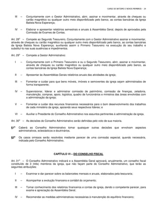 CURSO DE BATISMO E NOVOS MEMBROS - 24
III – Conjuntamente com o Gestor Administrativo, abrir, assinar e movimentar, através de cheques ou
cartão magnético ou qualquer outro meio disponibilizado pelo banco, as contas bancárias da Igreja
Batista Nova Esperança;
IV – Elaborar e apresentar relatórios semestrais e anuais à Assembléia Geral, depois de aprovados pela
Comissão de Exames de Contas.
Art. 28⁰ – Compete ao Segundo Tesoureiro, Conjuntamente com o Gestor Administrativo assinar e movimentar,
através de cheques ou cartão magnético ou qualquer outro meio disponibilizado pelo banco, as contas bancárias
da Igreja Batista Nova Esperança; auxiliando assim o Primeiro Tesoureiro na execução do seu trabalho e
substituí-lo nas suas ausências e impedimentos.
Art. 29⁰ – Compete a Gestor Administrativo:
I – Conjuntamente com o Primeiro Tesoureiro e ou o Segundo Tesoureiro, abrir, assinar e movimentar,
através de cheques ou cartão magnético ou qualquer outro meio disponibilizado pelo banco, as
contas bancárias da Igreja Batista Nova Esperança;
II – Apresentar às Assembléias Gerais relatórios anuais das atividades da igreja;
III – Fomentar e cuidar para que bens móveis, imóveis e semoventes da igreja sejam administrados de
forma transparente;
IV – Supervisionar, liderar e administrar comissão de patrimônio, comissão de finanças, zeladoria,
manutenção, compras, apoio, logística, quadro de funcionários e ministros das áreas envolvidas com
a administração da igreja;
V – Fomentar e cuidar dos recursos financeiros necessários para o bom desenvolvimento dos trabalhos
de cada ministério da igreja, apoiando seus respectivos líderes; e
VI – Auxiliar o Presidente do Conselho Administrativo nos assuntos pertinentes à administração da igreja.
Art. 30⁰ – As decisões do Conselho Administrativo serão definidas pelo voto de sua maioria.
§1⁰
⁰
⁰
⁰ Caberá ao Conselho Administrativo tomar quaisquer outras decisões que envolvam aspectos
administrativos, eclesiásticos e doutrinários.
§2⁰
⁰
⁰
⁰ Os casos omissos serão resolvidos mediante parecer de uma comissão especial, quando necessária,
indicada pelo Conselho Administrativo.
CAPÍTULO VI – DO CONSELHO FISCAL
Art. 31⁰ – O Conselho Administrativo indicará e a Assembléia Geral aprovará, anualmente, um conselho fiscal
constituído de 3 (três) membros da igreja, que não façam parte do Conselho Administrativo, que terão as
seguintes atribuições:
I – Examinar e dar parecer sobre os balancetes mensais e anuais, elaborados pela tesouraria;
II – Acompanhar a evolução financeira e contábil do orçamento;
III – Tomar conhecimento dos relatórios financeiros e contas da igreja, dando o competente parecer, para
exame e apreciação da Assembléia Geral;
IV – Recomendar as medidas administrativas necessárias à manutenção do equilíbrio financeiro;
 