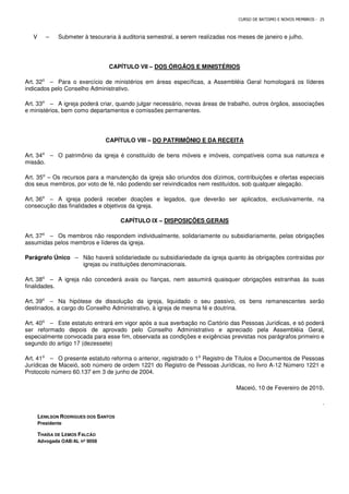 CURSO DE BATISMO E NOVOS MEMBROS - 25
V – Submeter à tesouraria à auditoria semestral, a serem realizadas nos meses de janeiro e julho.
CAPÍTULO VII – DOS ÓRGÃOS E MINISTÉRIOS
Art. 32⁰ – Para o exercício de ministérios em áreas específicas, a Assembléia Geral homologará os líderes
indicados pelo Conselho Administrativo.
Art. 33⁰ – A igreja poderá criar, quando julgar necessário, novas áreas de trabalho, outros órgãos, associações
e ministérios, bem como departamentos e comissões permanentes.
CAPÍTULO VIII – DO PATRIMÔNIO E DA RECEITA
Art. 34⁰ – O patrimônio da igreja é constituído de bens móveis e imóveis, compatíveis coma sua natureza e
missão.
Art. 35⁰ – Os recursos para a manutenção da igreja são oriundos dos dízimos, contribuições e ofertas especiais
dos seus membros, por voto de fé, não podendo ser reivindicados nem restituídos, sob qualquer alegação.
Art. 36⁰ – A igreja poderá receber doações e legados, que deverão ser aplicados, exclusivamente, na
consecução das finalidades e objetivos da igreja.
CAPÍTULO IX – DISPOSIÇÕES GERAIS
Art. 37⁰ – Os membros não respondem individualmente, solidariamente ou subsidiariamente, pelas obrigações
assumidas pelos membros e líderes da igreja.
Parágrafo Único – Não haverá solidariedade ou subsidiariedade da igreja quanto às obrigações contraídas por
igrejas ou instituições denominacionais.
Art. 38⁰ – A igreja não concederá avais ou fianças, nem assumirá quaisquer obrigações estranhas às suas
finalidades.
Art. 39⁰ – Na hipótese de dissolução da igreja, liquidado o seu passivo, os bens remanescentes serão
destinados, a cargo do Conselho Administrativo, à igreja de mesma fé e doutrina.
Art. 40⁰ – Este estatuto entrará em vigor após a sua averbação no Cartório das Pessoas Jurídicas, e só poderá
ser reformado depois de aprovado pelo Conselho Administrativo e apreciado pela Assembléia Geral,
especialmente convocada para esse fim, observada as condições e exigências previstas nos parágrafos primeiro e
segundo do artigo 17 (dezessete)
Art. 41⁰ – O presente estatuto reforma o anterior, registrado o 1⁰ Registro de Títulos e Documentos de Pessoas
Jurídicas de Maceió, sob número de ordem 1221 do Registro de Pessoas Jurídicas, no livro A-12 Número 1221 e
Protocolo número 60.137 em 3 de junho de 2004.
Maceió, 10 de Fevereiro de 2010.
.
LENILSON RODRIGUES DOS SANTOS
Presidente
THAÍSA DE LEMOS FALCÃO
Advogada OAB/AL nº 9058
 