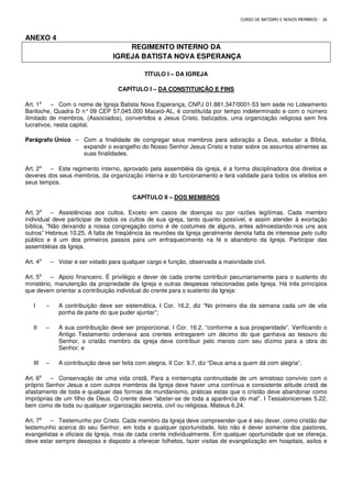 CURSO DE BATISMO E NOVOS MEMBROS - 26
ANEXO 4
REGIMENTO INTERNO DA
IGREJA BATISTA NOVA ESPERANÇA
TÍTULO I – DA IGREJA
CAPÍTULO I – DA CONSTITUIÇÃO E FINS
Art. 1⁰ – Com o nome de Igreja Batista Nova Esperança, CNPJ 01.881.347/0001-53 tem sede no Loteamento
Bariloche, Quadra D n° 09 CEP 57.045.000 Maceió-AL, é constituída por tempo indeterminado e com o número
ilimitado de membros, (Associados), convertidos a Jesus Cristo, batizados, uma organização religiosa sem fins
lucrativos, nesta capital.
Parágrafo Único – Com a finalidade de congregar seus membros para adoração a Deus, estudar a Bíblia,
expandir o evangelho do Nosso Senhor Jesus Cristo e tratar sobre os assuntos atinentes as
suas finalidades.
Art. 2⁰ – Este regimento interno, aprovado pela assembléia da igreja, é a forma disciplinadora dos direitos e
deveres dos seus membros, da organização interna e do funcionamento e terá validade para todos os efeitos em
seus tempos.
CAPÍTULO II – DOS MEMBROS
Art. 3⁰ – Assistências aos cultos. Exceto em casos de doenças ou por razões legítimas. Cada membro
individual deve participar de todos os cultos de sua igreja, tanto quanto possível, e assim atender à exortação
bíblica, “Não deixando a nossa congregação como é de costumes de alguns, antes admoestando-nos uns aos
outros” Hebreus 10.25. A falta de freqüência às reuniões da Igreja geralmente denota falta de interesse pelo culto
público e é um dos primeiros passos para um enfraquecimento na fé e abandono da Igreja. Participar das
assembléias da Igreja.
Art. 4⁰ – Votar e ser votado para qualquer cargo e função, observada a maioridade civil.
Art. 5⁰ – Apoio financeiro. É privilégio e dever de cada crente contribuir pecuniariamente para o sustento do
ministério, manutenção da propriedade da Igreja e outras despesas relacionadas pela Igreja. Há três princípios
que devem orientar a contribuição individual do crente para o sustento da Igreja:
I – A contribuição deve ser sistemática. I Cor. 16.2, diz “No primeiro dia da semana cada um de vós
ponha de parte do que puder ajuntar”;
II – A sua contribuição deve ser proporcional. I Cor. 16.2, “conforme a sua prosperidade”. Verificando o
Antigo Testamento ordenava aos crentes entregarem um décimo do que ganhava ao tesouro do
Senhor, o cristão membro da igreja deve contribuir pelo menos com seu dízimo para a obra do
Senhor; e
III – A contribuição deve ser feita com alegria. II Cor. 9.7, diz “Deus ama a quem dá com alegria”.
Art. 6⁰ – Conservação de uma vida cristã. Para a ininterrupta continuidade de um amistoso convívio com o
próprio Senhor Jesus e com outros membros da Igreja deve haver uma contínua e consistente atitude cristã de
afastamento de toda e qualquer das formas de mundanismo, práticas estas que o cristão deve abandonar como
impróprias de um filho de Deus. O crente deve “abster-se de toda a aparência do mal”. I Tessalonicenses 5.22,
bem como de toda ou qualquer organização secreta, civil ou religiosa. Mateus 6.24.
Art. 7⁰ – Testemunho por Cristo. Cada membro da Igreja deve compreender que é seu dever, como cristão dar
testemunho acerca do seu Senhor, em toda e qualquer oportunidade. Isto não é dever somente dos pastores,
evangelistas e oficiais da Igreja, mas de cada crente individualmente. Em qualquer oportunidade que se ofereça,
deve estar sempre desejoso e disposto a oferecer folhetos, fazer visitas de evangelização em hospitais, asilos e
 