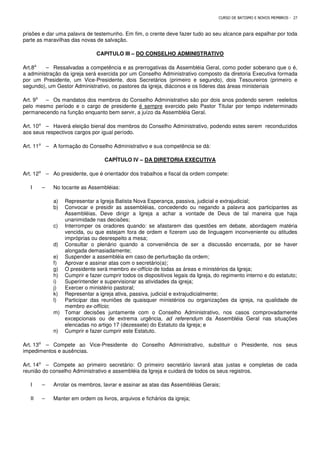CURSO DE BATISMO E NOVOS MEMBROS - 27
prisões e dar uma palavra de testemunho. Em fim, o crente deve fazer tudo ao seu alcance para espalhar por toda
parte as maravilhas das novas de salvação.
CAPITULO III – DO CONSELHO ADMINISTRATIVO
Art.8⁰ – Ressalvadas a competência e as prerrogativas da Assembléia Geral, como poder soberano que o é,
a administração da igreja será exercida por um Conselho Administrativo composto da diretoria Executiva formada
por um Presidente, um Vice-Presidente, dois Secretários (primeiro e segundo), dois Tesoureiros (primeiro e
segundo), um Gestor Administrativo, os pastores da igreja, diáconos e os líderes das áreas ministeriais
Art. 9⁰ – Os mandatos dos membros do Conselho Administrativo são por dois anos podendo serem reeleitos
pelo mesmo período e o cargo de presidente é sempre exercido pelo Pastor Titular por tempo indeterminado
permanecendo na função enquanto bem servir, a juízo da Assembléia Geral.
Art. 10⁰ – Haverá eleição bienal dos membros do Conselho Administrativo, podendo estes serem reconduzidos
aos seus respectivos cargos por igual período.
Art. 11⁰ – A formação do Conselho Administrativo e sua competência se dá:
CAPÍTULO IV – DA DIRETORIA EXECUTIVA
Art. 12⁰ – Ao presidente, que é orientador dos trabalhos e fiscal da ordem compete:
I – No tocante as Assembléias:
a) Representar a Igreja Batista Nova Esperança, passiva, judicial e extrajudicial;
b) Convocar e presidir as assembléias, concedendo ou negando a palavra aos participantes as
Assembléias. Deve dirigir a Igreja a achar a vontade de Deus de tal maneira que haja
unanimidade nas decisões;
c) Interromper os oradores quando: se afastarem das questões em debate, abordagem matéria
vencida, ou que estejam fora de ordem e fizerem uso de linguagem inconveniente ou atitudes
impróprias ou desrespeito a mesa;
d) Consultar o plenário quando a conveniência de ser a discussão encerrada, por se haver
alongada demasiadamente;
e) Suspender a assembléia em caso de perturbação da ordem;
f) Aprovar e assinar atas com o secretário(a);
g) O presidente será membro ex-offício de todas as áreas e ministérios da Igreja;
h) Cumprir e fazer cumprir todos os dispositivos legais da Igreja, do regimento interno e do estatuto;
i) Superintender e supervisionar as atividades da igreja;
j) Exercer o ministério pastoral;
k) Representar a igreja ativa, passiva, judicial e extrajudicialmente;
l) Participar das reuniões de quaisquer ministérios ou organizações da igreja, na qualidade de
membro ex-offício;
m) Tomar decisões juntamente com o Conselho Administrativo, nos casos comprovadamente
excepcionais ou de extrema urgência, ad referendum da Assembléia Geral nas situações
elencadas no artigo 17 (dezessete) do Estatuto da Igreja; e
n) Cumprir e fazer cumprir este Estatuto.
Art. 13⁰ – Compete ao Vice-Presidente do Conselho Administrativo, substituir o Presidente, nos seus
impedimentos e ausências.
Art. 14⁰ – Compete ao primeiro secretário: O primeiro secretário lavrará atas justas e completas de cada
reunião do conselho Administrativo e assembléia da Igreja e cuidará de todos os seus registros.
I – Arrolar os membros, lavrar e assinar as atas das Assembléias Gerais;
II – Manter em ordem os livros, arquivos e fichários da igreja;
 