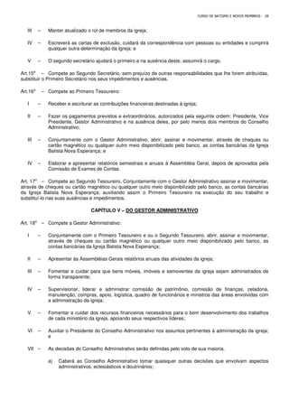 CURSO DE BATISMO E NOVOS MEMBROS - 28
III – Manter atualizado o rol de membros da igreja;
IV – Escreverá as cartas de exclusão, cuidará da correspondência com pessoas ou entidades e cumprirá
qualquer outra determinação da Igreja; e
V – O segundo secretário ajudará o primeiro e na ausência deste, assumirá o cargo.
Art.15⁰ – Compete ao Segundo Secretário, sem prejuízo de outras responsabilidades que lhe forem atribuídas,
substituir o Primeiro Secretário nos seus impedimentos e ausências.
Art.16⁰ – Compete ao Primeiro Tesoureiro:
I – Receber e escriturar as contribuições financeiras destinadas à igreja;
II – Fazer os pagamentos previstos e extraordinários, autorizados pela seguinte ordem: Presidente, Vice
Presidente, Gestor Administrativo e na ausência deles, por pelo menos dois membros do Conselho
Administrativo;
III – Conjuntamente com o Gestor Administrativo, abrir, assinar e movimentar, através de cheques ou
cartão magnético ou qualquer outro meio disponibilizado pelo banco, as contas bancárias da Igreja
Batista Nova Esperança; e
IV – Elaborar e apresentar relatórios semestrais e anuais à Assembléia Geral, depois de aprovados pela
Comissão de Exames de Contas.
Art. 17⁰ – Compete ao Segundo Tesoureiro, Conjuntamente com o Gestor Administrativo assinar e movimentar,
através de cheques ou cartão magnético ou qualquer outro meio disponibilizado pelo banco, as contas bancárias
da Igreja Batista Nova Esperança; auxiliando assim o Primeiro Tesoureiro na execução do seu trabalho e
substituí-lo nas suas ausências e impedimentos.
CAPÍTULO V – DO GESTOR ADMINISTRATIVO
Art. 18⁰ – Compete a Gestor Administrativo:
I – Conjuntamente com o Primeiro Tesoureiro e ou o Segundo Tesoureiro, abrir, assinar e movimentar,
através de cheques ou cartão magnético ou qualquer outro meio disponibilizado pelo banco, as
contas bancárias da Igreja Batista Nova Esperança;
II – Apresentar às Assembléias Gerais relatórios anuais das atividades da igreja;
III – Fomentar e cuidar para que bens móveis, imóveis e semoventes da igreja sejam administrados de
forma transparente;
IV – Supervisionar, liderar e administrar comissão de patrimônio, comissão de finanças, zeladoria,
manutenção, compras, apoio, logística, quadro de funcionários e ministros das áreas envolvidas com
a administração da igreja;
V – Fomentar e cuidar dos recursos financeiros necessários para o bom desenvolvimento dos trabalhos
de cada ministério da igreja, apoiando seus respectivos líderes;
VI – Auxiliar o Presidente do Conselho Administrativo nos assuntos pertinentes à administração da igreja;
e
VII – As decisões do Conselho Administrativo serão definidas pelo voto de sua maioria.
a) Caberá ao Conselho Administrativo tomar quaisquer outras decisões que envolvam aspectos
administrativos, eclesiásticos e doutrinários;
 
