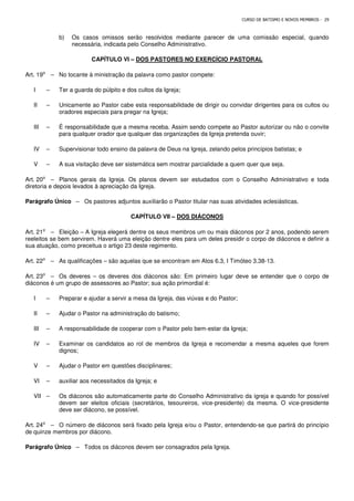 CURSO DE BATISMO E NOVOS MEMBROS - 29
b) Os casos omissos serão resolvidos mediante parecer de uma comissão especial, quando
necessária, indicada pelo Conselho Administrativo.
CAPÍTULO VI – DOS PASTORES NO EXERCÍCIO PASTORAL
Art. 19⁰ – No tocante à ministração da palavra como pastor compete:
I – Ter a guarda do púlpito e dos cultos da Igreja;
II – Unicamente ao Pastor cabe esta responsabilidade de dirigir ou convidar dirigentes para os cultos ou
oradores especiais para pregar na Igreja;
III – É responsabilidade que a mesma receba. Assim sendo compete ao Pastor autorizar ou não o convite
para qualquer orador que qualquer das organizações da Igreja pretenda ouvir;
IV – Supervisionar todo ensino da palavra de Deus na Igreja, zelando pelos princípios batistas; e
V – A sua visitação deve ser sistemática sem mostrar parcialidade a quem quer que seja.
Art. 20⁰ – Planos gerais da Igreja. Os planos devem ser estudados com o Conselho Administrativo e toda
diretoria e depois levados à apreciação da Igreja.
Parágrafo Único – Os pastores adjuntos auxiliarão o Pastor titular nas suas atividades eclesiásticas.
CAPÍTULO VII – DOS DIÁCONOS
Art. 21⁰ – Eleição – A Igreja elegerá dentre os seus membros um ou mais diáconos por 2 anos, podendo serem
reeleitos se bem servirem. Haverá uma eleição dentre eles para um deles presidir o corpo de diáconos e definir a
sua atuação, como preceitua o artigo 23 deste regimento.
Art. 22⁰ – As qualificações – são aquelas que se encontram em Atos 6.3, I Timóteo 3.38-13.
Art. 23⁰ – Os deveres – os deveres dos diáconos são: Em primeiro lugar deve se entender que o corpo de
diáconos é um grupo de assessores ao Pastor; sua ação primordial é:
I – Preparar e ajudar a servir a mesa da Igreja, das viúvas e do Pastor;
II – Ajudar o Pastor na administração do batismo;
III – A responsabilidade de cooperar com o Pastor pelo bem-estar da Igreja;
IV – Examinar os candidatos ao rol de membros da Igreja e recomendar a mesma aqueles que forem
dignos;
V – Ajudar o Pastor em questões disciplinares;
VI – auxiliar aos necessitados da Igreja; e
VII – Os diáconos são automaticamente parte do Conselho Administrativo da igreja e quando for possível
devem ser eleitos oficiais (secretários, tesoureiros, vice-presidente) da mesma. O vice-presidente
deve ser diácono, se possível.
Art. 24⁰ – O número de diáconos será fixado pela Igreja e/ou o Pastor, entendendo-se que partirá do princípio
de quinze membros por diácono.
Parágrafo Único – Todos os diáconos devem ser consagrados pela Igreja.
 