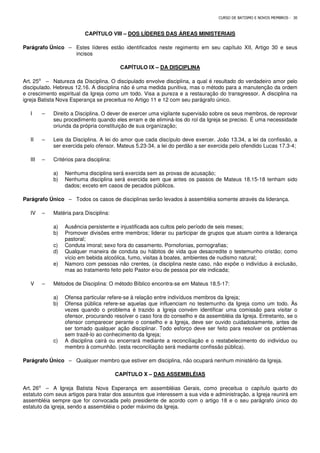 CURSO DE BATISMO E NOVOS MEMBROS - 30
CAPÍTULO VIII – DOS LÍDERES DAS ÁREAS MINISTERIAIS
Parágrafo Único – Estes líderes estão identificados neste regimento em seu capítulo XII, Artigo 30 e seus
incisos
CAPÍTULO IX – DA DISCIPLINA
Art. 25⁰ – Natureza da Disciplina. O discipulado envolve disciplina, a qual é resultado do verdadeiro amor pelo
discipulado. Hebreus 12.16. A disciplina não é uma medida punitiva, mas o método para a manutenção da ordem
e crescimento espiritual da Igreja como um todo. Visa a pureza e a restauração do transgressor. A disciplina na
igreja Batista Nova Esperança se preceitua no Artigo 11 e 12 com seu parágrafo único.
I – Direito a Disciplina. O dever de exercer uma vigilante supervisão sobre os seus membros, de reprovar
seu procedimento quando eles erram e de eliminá-los do rol da Igreja se preciso. É uma necessidade
oriunda da própria constituição de sua organização;
II – Leis da Disciplina. A lei do amor que cada discípulo deve exercer. João 13.34, a lei da confissão, a
ser exercida pelo ofensor. Mateus 5.23-34, a lei do perdão a ser exercida pelo ofendido Lucas 17.3-4;
III – Critérios para disciplina:
a) Nenhuma disciplina será exercida sem as provas de acusação;
b) Nenhuma disciplina será exercida sem que antes os passos de Mateus 18.15-18 tenham sido
dados; exceto em casos de pecados públicos.
Parágrafo Único – Todos os casos de disciplinas serão levados à assembléia somente através da liderança.
IV – Matéria para Disciplina:
a) Ausência persistente e injustificada aos cultos pelo período de seis meses;
b) Promover divisões entre membros; liderar ou participar de grupos que atuam contra a liderança
pastoral;
c) Conduta imoral; sexo fora do casamento. Pornofonias, pornografias;
d) Qualquer maneira de conduta ou hábitos de vida que desacredite o testemunho cristão; como
vício em bebida alcoólica, fumo, visitas à boates, ambientes de nudismo natural;
e) Namoro com pessoas não crentes, (a disciplina neste caso, não expõe o indivíduo à exclusão,
mas ao tratamento feito pelo Pastor e/ou de pessoa por ele indicada;
V – Métodos de Disciplina: O método Bíblico encontra-se em Mateus 18.5-17:
a) Ofensa particular refere-se à relação entre indivíduos membros da Igreja;
b) Ofensa pública refere-se aquelas que influenciam no testemunho da Igreja como um todo. Às
vezes quando o problema é trazido a Igreja convém identificar uma comissão para visitar o
ofensor, procurando resolver o caso fora do conselho e da assembléia da Igreja. Entretanto, se o
ofensor comparecer perante o conselho e a Igreja, deve ser ouvido cuidadosamente, antes de
ser tomado qualquer ação disciplinar. Todo esforço deve ser feito para resolver os problemas
sem trazê-lo ao conhecimento da Igreja;
c) A disciplina cairá ou encerrará mediante a reconciliação e o restabelecimento do indivíduo ou
membro à comunhão. (esta reconciliação será mediante confissão pública).
Parágrafo Único – Qualquer membro que estiver em disciplina, não ocupará nenhum ministério da Igreja.
CAPÍTULO X – DAS ASSEMBLÉIAS
Art. 26⁰ – A Igreja Batista Nova Esperança em assembléias Gerais, como preceitua o capítulo quarto do
estatuto com seus artigos para tratar dos assuntos que interessem a sua vida e administração, a Igreja reunirá em
assembléia sempre que for convocada pelo presidente de acordo com o artigo 18 e o seu parágrafo único do
estatuto da igreja, sendo a assembléia o poder máximo da Igreja.
 