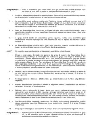 CURSO DE BATISMO E NOVOS MEMBROS - 31
Parágrafo Único – Todas as assembléias, para serem válidas terão que ser realizadas na sede da Igreja, salvo
por motivo de força maior, a critério da maioria dos membros ativos da Igreja.
I – O quorum para as assembléias gerais serão realizadas com qualquer número de membros presentes,
sendo as decisões tomadas pelo voto da maioria dos membros presentes;
II – As assembléias gerais serão convocadas pelo Presidente e/ou por pedido de um grupo igual a 1/3
dos membros ativos da igreja. No caso da convocação feita por um grupo de membros, deve constar
no edital de convocação as assinaturas dos membros que as estão convocando e os assuntos a
serem tratados com pelo menos sete dias para convocação;
III – Igreja em Assembléia Geral homologará os líderes indicados pelo conselho Administrativo para o
exercício dos ministérios em áreas específicas. Obedecendo o que preconiza os incisos I, II do artigo
26 desse regimento;
IV – A Igreja poderá decidir em assembléias gerais regulares, realizar uma assembléia geral
extraordinária, mediante aprovação de uma proposta que inclui a agenda de assuntos a serem
tratados; e
V – As Assembléias Gerais ordinárias serão convocadas, nas datas previstas no calendário anual da
igreja e as extraordinárias, com no mínimo 7 (sete) dias de antecedência.
Art. 27⁰ – Os seguintes assuntos só poderão ser tratados em assembléias extraordinárias:
I – Eleição e exoneração, demissão dos pastores da igreja. O quorum das Assembléias Gerais
Extraordinárias para Eleição e exoneração dos pastores da igreja, para eleição e destituição dos
membros do Conselho Administrativo será de 2/3 (dois terços) dos membros da igreja em primeira
convocação e da metade e mais um dos membros presentes, em segunda convocação, sete dias
após, para convalidação do fato. Para a realização da Assembléia Geral Extraordinária Haverá uma
convocação pelo presidente e ou por pedido de um grupo igual a 1/3 (um terço) dos membros, deve
constar no edital de convocação as assinaturas dos membros que a estão convocando e os assuntos
a serem tratados com pelo menos sete dias para a convocação;
II – Apreciar a autorização emanada do conselho Administrativo para a aquisição, oneração ou alienação
de bens patrimoniais, móveis, imóveis. Obedecendo o que preconiza os incisos I, II do artigo 26
desse regimento;
III – Consagrar pastores e diáconos – Obedecendo o que preconiza os incisos 48, 49 do artigo 26 desse
regimento;
IV – Reforma deste estatuto, aprovação ou reforma do Regimento Interno. Obedecendo o que preconiza
os incisos I, II do artigo 26 desse regimento;
V – Deliberar sobre a dissolução da igreja. Neste caso, para a deliberação desse assunto, será
necessário o voto favorável de 95% (noventa e cinco por cento) de seus membros ativos, em 02
(duas) assembléias gerais extraordinárias realizadas com intervalo de 02 (dois) meses, devendo a
convocação ser feita expressamente para esse fim, com ampla publicidade, inclusive pela imprensa
radiofônica evangélica, observada a antecedência de trinta dias para cada convocação;
VI – Criação quando julgar necessário, novas áreas de trabalho, outros órgãos, associações, projetos
sociais, educativos, esportivos. Obedecendo o que preconiza os incisos I, II do artigo 26 desse
regimento; e
VII – Em qualquer deliberação, o resultado final da votação deverá ser expressamente registrado em ata.
Parágrafo Único – Poderão convocar as Assembléias Gerais o presidente do Conselho Administrativo da igreja
ou 1/3 dos membros ativos da igreja, devendo constar no edital de convocação as
assinaturas dos membros que as estão convocando.
 