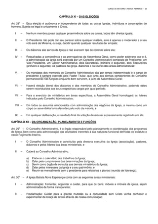 CURSO DE BATISMO E NOVOS MEMBROS - 32
CAPÍTULO XI – DAS ELEIÇÕES
Art. 28⁰ – Esta eleição é autônoma e independente de todas as outras Igrejas, indivíduos e corporações de
homens. Sujeita-se legal e unicamente a Cristo.
I – Nenhum membro possui qualquer proeminência sobre os outros, todos têm direitos iguais;
II – O Presidente não pode dar seu parecer sobre qualquer matéria, este é apenas o moderador e o seu
voto será de Minerva, ou seja, decidir quando qualquer resultado der empate;
III – Os diáconos são servos da Igreja e não exercem tipo de controle sobre ela;
IV – Ressalvadas a competência e as prerrogativas da Assembléia Geral, como poder soberano que o é,
a administração da igreja será exercida por um Conselho Administrativo composto de Presidente, um
Vice-Presidente, um Gestor Administrativo, dois Secretários (primeiro e segundo), dois Tesoureiros
(primeiro e segundo), os pastores da igreja, diáconos e os líderes das áreas administrativas;
V – Os mandatos dos membros do Conselho Administrativo são por tempo indeterminado e o cargo de
presidente é sempre exercido pelo Pastor Titular, que junto aos demais componentes do Conselho
permanecerão nas funções enquanto bem servirem, a juízo da Assembléia Geral;
VI – Haverá eleição bienal dos diáconos e dos membros do Conselho Administrativo, podendo estes
serem reconduzidos aos seus respectivos cargos por igual período;
VII – Para o exercício de ministérios em áreas específicas, a Assembléia Geral homologará os líderes
indicados pelo Conselho Administrativo;
VIII – Em todos os assuntos relacionados com administração dos negócios da Igreja, a mesma como um
corpo ou assembléia toma decisões pelo voto da maioria; e
IX – Em qualquer deliberação, o resultado final da votação deverá ser expressamente registrado em ata.
CAPÍTULO XII – DA ORGANIZAÇÃO, PLANEJAMENTO E FUNÇÕES
Art. 29⁰ – O Conselho Administrativo, é o órgão responsável pelo planejamento e coordenação dos programas
da Igreja, bem como pela administração das atividades inerentes à sua natureza funcional definidas no estatuto e
neste Regimento Interno.
I – O Conselho Administrativo é constituído pela diretoria executiva da Igreja (associação), pastores,
diáconos e pelos líderes das áreas ministeriais; e
II – Caberá ao Conselho Administrativo:
a) Elaborar o calendário dos trabalhos da Igreja;
b) Zelar pelo cumprimento das determinações da Igreja;
c) Servir como órgão de consulta aos demais ministérios da Igreja;
d) Zelar pelos interesses da Igreja e o seu patrimônio; e
e) Reunir-se mensalmente com o presidente para relatórios e planos (reunião de liderança).
Art. 30⁰ – A Igreja Batista Nova Esperança conta com as seguintes áreas ministeriais:
I – Administração: Fomentar, organizar e cuidar, para que os bens; móveis e imóveis da igreja, sejam
administrados de forma transparente;
II – Proclamação: Cuidar para a grande multidão ou a comunidade sem Cristo venha conhecer e
experimentar da Graça de Cristo através de nossa comunicação;
 
