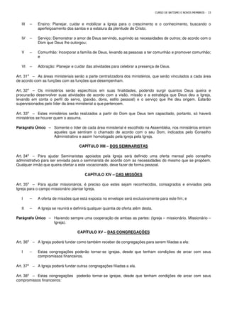 CURSO DE BATISMO E NOVOS MEMBROS - 33
III – Ensino: Planejar, cuidar e mobilizar a Igreja para o crescimento e o conhecimento, buscando o
aperfeiçoamento dos santos e a estatura da plenitude de Cristo;
IV – Serviço: Demonstrar o amor de Deus servindo, suprindo as necessidades de outros; de acordo com o
Dom que Deus lhe outorgou;
V – Comunhão: Incorporar a família de Deus, levando as pessoas a ter comunhão e promover comunhão;
e
VI – Adoração: Planejar e cuidar das atividades para celebrar a presença de Deus.
Art. 31⁰ – As áreas ministeriais serão a parte centralizadora dos ministérios, que serão vinculados a cada área
de acordo com as funções com as funções que desempenham.
Art. 32⁰ – Os ministérios serão específicos em suas finalidades, podendo surgir quantos Deus queira e
procurarão desenvolver suas atividades de acordo com a visão, missão e a estratégia que Deus deu a Igreja,
levando em conta o perfil do servo, (paixão, dons, estilo pessoal) e o serviço que lhe deu origem. Estarão
supervisionados pelo líder da área ministerial a que pertencem.
Art. 33⁰ – Estes ministérios serão realizados a partir do Dom que Deus tem capacitado, portanto, só haverá
ministérios se houver quem o assuma.
Parágrafo Único – Somente o líder de cada área ministerial é escolhido na Assembléia, nos ministérios entram
aqueles que sentiram o chamado de acordo com o seu Dom, indicados pelo Conselho
Administrativo e assim homologado pela igreja pela Igreja.
CAPÍTULO XIII – DOS SEMINARISTAS
Art. 34⁰ – Para ajudar Seminaristas apoiados pela Igreja será definido uma oferta mensal pelo conselho
administrativo para ser enviada para o seminarista de acordo com as necessidades do mesmo que se propõem.
Qualquer irmão que queira ofertar a este vocacionado, deve fazer de forma pessoal.
CAPÍTULO XIV – DAS MISSÕES
Art. 35⁰ – Para ajudar missionários, é preciso que estes sejam reconhecidos, consagrados e enviados pela
Igreja para o campo missionário plantar Igreja.
I – A oferta de missões que está exposta no envelope será exclusivamente para este fim; e
II – A Igreja se reunirá e definirá qualquer quantia de oferta além desta.
Parágrafo Único – Havendo sempre uma cooperação de ambas as partes: (Igreja – missionário. Missionário –
Igreja).
CAPÍTULO XV – DAS CONGREGAÇÕES
Art. 36⁰ – A Igreja poderá fundar como também receber de congregações para serem filiadas a ela:
I – Estas congregações poderão tornar-se igrejas, desde que tenham condições de arcar com seus
compromissos financeiros.
Art. 37⁰ – A Igreja poderá fundar outras congregações filiadas a ela.
Art. 38⁰ – Estas congregações poderão tornar-se igrejas, desde que tenham condições de arcar com seus
compromissos financeiros:
 