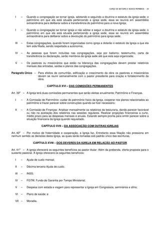 CURSO DE BATISMO E NOVOS MEMBROS - 34
I – Quando a congregação se tornar igreja, adotando e seguindo a doutrina e estatuto da igreja sede; o
patrimônio em que ela está situada pertencendo a igreja sede, essa se reunirá em assembléia
extraordinária para deliberar sobre a transferência do patrimônio para a nova Igreja;
I – Quando a congregação se tornar igreja e não adotar e seguir a doutrina e estatuto da igreja sede; o
patrimônio em que ela está situada pertencendo a igreja sede, essa se reunirá em assembléia
extraordinária para deliberar sobre a devolução do patrimônio para igreja sede;
III – Estas congregações, quando forem organizadas como igreja a dotarão o estatuto da Igreja a que ela
tem sida filiada, sendo respeitada a autonomia;
IV – As pessoas que forem incluídas nas congregações, seja por batismo, testemunho, carta de
transferência ou declaração, serão membros da igreja sede até que esta seja organizada;
V – Os pastores ou missionários que estão na liderança das congregações devem prestar relatórios
mensais das entradas, saídas e planos das congregações.
Parágrafo Único – Para efeitos de comunhão, edificação e crescimento da obra os pastores e missionários
devem se reunir semanalmente com o pastor presidente para oração e fortalecimento da
obra.
CAPÍTULO XVI – DAS COMISSÕES PERMANENTES
Art. 39⁰ – A Igreja terá duas comissões permanentes que serão eleitas anualmente; Patrimônio e Finanças.
I – A Comissão de Patrimônio: cuidar do patrimônio físico da Igreja, cooperar nos planos relacionados ao
patrimônio e trazer parecer sobre construções quando se fizer necessário;
II – A Comissão de Finanças: Analisar mensalmente os relatórios da tesouraria, dando parecer favorável
ou não na aceitação dos relatórios nas sessões regulares. Realizar projeções financeiras a curto,
médio prazo para as despesas mensais e anuais. Estando sempre pronta para emitir parecer sobre a
situação financeira da Igreja quando requisitado.
CAPÍTULO XVII – DA ASSOCIAÇÃO COM OUTRAS IGREJAS
Art. 40⁰ – Por motivo de fraternidade e cooperação, a Igreja faz. Entretanto essa filiação não pressiona em
nenhum sentido as decisões desta Igreja, as quais serão tomadas sob padrão único das escrituras.
CAPÍTULO XVIII – DOS DEVERES DA IGREJA EM RELAÇÃO AO PASTOR
Art. 41⁰ – A igreja oferecerá os seguintes benefícios ao pastor titular: Além da prebenda, oferta proposta para o
sustento pastoral. A Igreja oferecerá os seguintes benefícios:
I – Ajuda de custo mensal;
II – Décima terceira Ajuda de custo;
III – INSS;
IV – FGTM, Fundo de Garantia por Tempo Ministerial;
V – Despesa com estada e viagem para representar a Igreja em Congressos, seminários e afins;
VI – Plano de saúde; e
VII – Moradia.
 