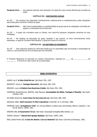 CURSO DE BATISMO E NOVOS MEMBROS - 35
Parágrafo Único – Aos pastores adjuntos será oferecido uma ajuda de custo mensal definida pelo conselho da
igreja.
CAPÍTULO XIX – DISPOSIÇÕES GERAIS
Art. 42⁰ – Os membros não respondem individualmente, solidariamente ou subsidiariamente, pelas obrigações
assumidas pelos membros e líderes da igreja.
Parágrafo Único – Não haverá solidariedade ou subsidiariedade da igreja quanto às obrigações contraídas por
igrejas ou instituições denominacionais.
Art. 43⁰ – A igreja não concederá avais ou fianças, nem assumirá quaisquer obrigações estranhas às suas
finalidades.
Art. 44⁰ – Na hipótese de dissolução da igreja, liquidado o seu passivo, os bens remanescentes serão
destinados, a cargo do Conselho Administrativo, à igreja de mesma fé e doutrina.
CAPITULO XX – DA REFORMA DO REGIMENTO
Art. 45⁰ – Este regimento poderá ser reformado desde que em assembléia seja reconhecida a necessidade da
reforma, o que será feita de uma comissão para isto escolhida.
O Presente Regimento foi aprovado em sessão extraordinária, realizada em _____ de _______________ de
__________ . E entrará em vigor a partir de sua aprovação.
BIBLIOGRAFIA
ADAMS, Jay E. A Vida Cristã No Lar. São Paulo: FIEL, 1997.
BANCROFT, Emery H. Teologia Elementar. São Paulo: IBR, 1979.
BERKHOF, Louis. A História Das Doutrinas Cristãs. São Paulo: PES, 1992.
CHAMPLIN, Russell Norman, BENTES, João Marques. Enciclopédia De Bíblia, Teologia E Filosofia. São Paulo:
Candeia, 1991.
DE HAAN, Richard W. Como Fazer De Sua Casa Um Lar. São Paulo: IBR, 1994.
DOUGLAS, Alban. God’s Answers To Man’s Questions. Greenville: W. D. Kennedy, 1988.
FERREIRA, Damy. Evangelismo Total: um manual didático e prático para seminaristas, líderes e pastores. 2 ed.
Rio de Janeiro: JUERP, 1991.
GRAHAM, Billy. O Casamento E O Lar. São Paulo: Associação Evangélica Billy Graham, s.d.
HISCOX, Edward T. Manual Das Igrejas Batistas. São Paulo: JUERP, 1965.
REIS, Aníbal Pereira dos. A Ceia Do Senhor: Livre ou Restrita? São Paulo: Caminhos de Damasco, 1982.
 