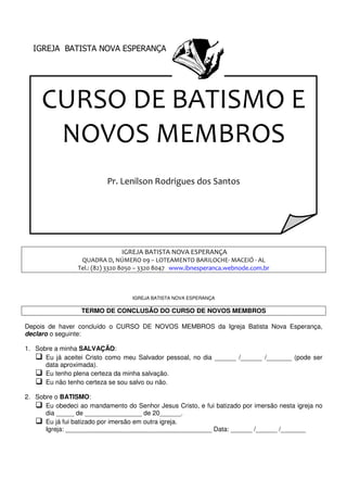 IGREJA BATISTA NOVA ESPERANÇA
CURSO DE BATISMO E
NOVOS MEMBROS
Pr. Lenilson Rodrigues dos Santos
IGREJA BATISTA
QUADRA D, NÚMERO 09
Tel.: (82) 3320 8050
TERMO DE CONCLUSÃO DO CURSO DE NOVOS MEMBROS
Depois de haver concluído o CURSO DE NOVOS MEMBROS da Igreja Batista Nova Esperança,
declaro o seguinte:
1. Sobre a minha SALVAÇÃO:
 Eu já aceitei Cristo como meu Salvador pessoal, no dia
data aproximada).
 Eu tenho plena certeza da minha salvação.
 Eu não tenho certeza se sou salvo ou não.
2. Sobre o BATISMO:
 Eu obedeci ao mandamento do Senhor Jesus Cristo, e fui batizado por imersão nesta igreja no
dia _____ de ________________ de 20______.
 Eu já fui batizado por imersão em outra igreja.
Igreja: _________________________________________ Data: ______ /______ /_______
IGREJA BATISTA NOVA ESPERANÇA
CURSO DE BATISMO E
NOVOS MEMBROS
Pr. Lenilson Rodrigues dos Santos
IGREJA BATISTA NOVA ESPERANÇA
QUADRA D, NÚMERO 09 – LOTEAMENTO BARILOCHE- MACEIÓ
Tel.: (82) 3320 8050 – 3320 8047 www.ibnesperanca.webnode.com.br
IGREJA BATISTA NOVA ESPERANÇA
TERMO DE CONCLUSÃO DO CURSO DE NOVOS MEMBROS
Depois de haver concluído o CURSO DE NOVOS MEMBROS da Igreja Batista Nova Esperança,
Eu já aceitei Cristo como meu Salvador pessoal, no dia ______ /______ /_______ (pode ser
Eu tenho plena certeza da minha salvação.
Eu não tenho certeza se sou salvo ou não.
Eu obedeci ao mandamento do Senhor Jesus Cristo, e fui batizado por imersão nesta igreja no
de ________________ de 20______.
Eu já fui batizado por imersão em outra igreja.
Igreja: _________________________________________ Data: ______ /______ /_______
CURSO DE BATISMO E
NOVOS MEMBROS
MACEIÓ - AL
www.ibnesperanca.webnode.com.br
TERMO DE CONCLUSÃO DO CURSO DE NOVOS MEMBROS
Depois de haver concluído o CURSO DE NOVOS MEMBROS da Igreja Batista Nova Esperança,
______ /______ /_______ (pode ser
Eu obedeci ao mandamento do Senhor Jesus Cristo, e fui batizado por imersão nesta igreja no
Igreja: _________________________________________ Data: ______ /______ /_______
 