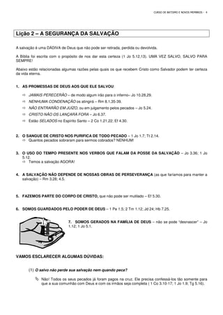 Lição 2 – A SEGURANÇA DA SALVAÇÃO
A salvação é uma DÁDIVA de Deus que não pode ser retirada, perdida ou devolvida.
A Bíblia foi escrita com o propósito de nos dar esta certeza (1 Jo 5.12,13). UMA VEZ SALVO, SALVO PARA
SEMPRE!
Abaixo estão relacionadas algumas razões pelas quais os que recebem Cristo como Salvador podem ter certeza
da vida eterna.
1. AS PROMESSAS DE DEUS AOS QUE ELE SALVOU
 JAMAIS PERECERÃO – de modo algum irão para o inferno
 NENHUMA CONDENAÇÃO os atingirá
 NÃO ENTRARÃO EM JUÍZO, ou em julgamento pelos pecados
 CRISTO NÃO OS LANÇARÁ FORA
 Estão SELADOS no Espírito Santo
2. O SANGUE DE CRISTO NOS PURIFICA DE TODO PECADO
 Quantos pecados sobraram para sermos cobrados? NENHUM!
3. O USO DO TEMPO PRESENTE NOS VERBOS QUE FALAM DA POSSE DA SALVAÇÃO
5.12.
 Temos a salvação AGORA!
4. A SALVAÇÃO NÃO DEPENDE DE NOSSAS OBRAS DE PERSEVERANÇA
salvação) – Rm 3.28; 4.5.
5. FAZEMOS PARTE DO CORPO DE CRISTO,
6. SOMOS GUARDADOS PELO PODER DE DEUS
7. SOMOS GERADOS NA FAMÍLIA DE DEUS
1.12; 1 Jo 5.1.
VAMOS ESCLARECER ALGUMAS DÚVIDAS:
(1) O salvo não perde sua salvação nem quando peca?
 Não! Todos os seus pecados já foram pagos na cruz. Ele precisa confessá
que a sua comunhão com Deus e com os irmãos seja completa ( 1 Co 3.10
CURSO DE BATISMO E NOVOS MEMBROS
A SEGURANÇA DA SALVAÇÃO
A salvação é uma DÁDIVA de Deus que não pode ser retirada, perdida ou devolvida.
A Bíblia foi escrita com o propósito de nos dar esta certeza (1 Jo 5.12,13). UMA VEZ SALVO, SALVO PARA
das algumas razões pelas quais os que recebem Cristo como Salvador podem ter certeza
AS PROMESSAS DE DEUS AOS QUE ELE SALVOU:
de modo algum irão para o inferno– Jo 10.28,29.
os atingirá – Rm 8.1,35-39.
, ou em julgamento pelos pecados – Jo 5.24.
CRISTO NÃO OS LANÇARÁ FORA – Jo 6.37.
no Espírito Santo – 2 Co 1.21,22; Ef 4.30.
O SANGUE DE CRISTO NOS PURIFICA DE TODO PECADO – 1 Jo 1.7; Tt 2.14.
s sobraram para sermos cobrados? NENHUM!
O USO DO TEMPO PRESENTE NOS VERBOS QUE FALAM DA POSSE DA SALVAÇÃO
A SALVAÇÃO NÃO DEPENDE DE NOSSAS OBRAS DE PERSEVERANÇA (as que faríamos para manter a
FAZEMOS PARTE DO CORPO DE CRISTO, que não pode ser mutilado – Ef 5.30.
SOMOS GUARDADOS PELO PODER DE DEUS – 1 Pe 1.5; 2 Tm 1.12; Jd 24; Hb 7.25.
SOMOS GERADOS NA FAMÍLIA DE DEUS – não se pode “desnascer”
1.12; 1 Jo 5.1.
VAMOS ESCLARECER ALGUMAS DÚVIDAS:
O salvo não perde sua salvação nem quando peca?
Não! Todos os seus pecados já foram pagos na cruz. Ele precisa confessá
que a sua comunhão com Deus e com os irmãos seja completa ( 1 Co 3.10
CURSO DE BATISMO E NOVOS MEMBROS - 4
A Bíblia foi escrita com o propósito de nos dar esta certeza (1 Jo 5.12,13). UMA VEZ SALVO, SALVO PARA
das algumas razões pelas quais os que recebem Cristo como Salvador podem ter certeza
O USO DO TEMPO PRESENTE NOS VERBOS QUE FALAM DA POSSE DA SALVAÇÃO – Jo 3.36; 1 Jo
(as que faríamos para manter a
Ef 5.30.
1 Pe 1.5; 2 Tm 1.12; Jd 24; Hb 7.25.
não se pode “desnascer” – Jo
Não! Todos os seus pecados já foram pagos na cruz. Ele precisa confessá-los tão somente para
que a sua comunhão com Deus e com os irmãos seja completa ( 1 Co 3.10-17; 1 Jo 1.9; Tg 5.16).
 