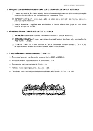 2. POSIÇÕES DOUTRINÁRIAS QUE CONFLITAM COM O ENSINO BÍBLICO DA CEIA DO SENHOR
(1) TRANSUBSTANCIAÇÃO –
sacerdote, transformam-se nos verdadeiros corpo e sangue de Cristo.
(2) CONSUBSTANCIAÇÃO –
presença espiritual de Cristo.
(3) GRAÇA ESPECIAL – segundo este ensinamento, a pessoa recebe uma “graça
especial ao participar da Ceia.
3. OS REQUISITOS PARA PARTICIPAR DA CEIA DO SENHOR
(1) SALVAÇÃO – ter reconhecido Cristo como seu único Salvador pessoal (At 2.40
(2) BATISMO POR IMERSÃO
(At 2.41; 1 Co 11.20,22).
(3) O AUTO-EXAME – não se deve participar da Ceia do Senhor sem
ou seja, estar com a mente e o coração voltados para a m
4. A IMPORTÂNCIA DA CEIA DO SENHOR
 É uma ordenança, um mandamento a ser cumprido
 Provoca humildade e piedade através do auto
 É um sermão silencioso da morte de Cristo
 Fortalece nossa esperança quanto à Sua volta
 Os que dela participam indignamente são disciplinados pelo Senhor
CURSO DE BATISMO E NOVOS MEMBROS
POSIÇÕES DOUTRINÁRIAS QUE CONFLITAM COM O ENSINO BÍBLICO DA CEIA DO SENHOR
– esta doutrina ensina que os elementos da Ceia, quando abençoados pelo
se nos verdadeiros corpo e sangue de Cristo.
ensina que o pão e o cálice, ao se orar sobre os mesmos, recebem a
presença espiritual de Cristo.
segundo este ensinamento, a pessoa recebe uma “graça
especial ao participar da Ceia.
OS REQUISITOS PARA PARTICIPAR DA CEIA DO SENHOR
ter reconhecido Cristo como seu único Salvador pessoal (At 2.40
– que é a primeira ordenança à igreja, e identifica o salvo com seu Senhor
não se deve participar da Ceia do Senhor sem “discernir o corpo”
ou seja, estar com a mente e o coração voltados para a morte de Cristo.
A IMPORTÂNCIA DA CEIA DO SENHOR – 1 Co 11.23-32
É uma ordenança, um mandamento a ser cumprido – v. 23-25; Mt 26.26-28.
Provoca humildade e piedade através do auto-exame – v. 28.
É um sermão silencioso da morte de Cristo – v.26.
lece nossa esperança quanto à Sua volta – v.26.
Os que dela participam indignamente são disciplinados pelo Senhor – v. 27-32; 1 Jo 5.16.
CURSO DE BATISMO E NOVOS MEMBROS - 7
POSIÇÕES DOUTRINÁRIAS QUE CONFLITAM COM O ENSINO BÍBLICO DA CEIA DO SENHOR
esta doutrina ensina que os elementos da Ceia, quando abençoados pelo
ensina que o pão e o cálice, ao se orar sobre os mesmos, recebem a
segundo este ensinamento, a pessoa recebe uma “graça” ou favor divino
ter reconhecido Cristo como seu único Salvador pessoal (At 2.40-42).
que é a primeira ordenança à igreja, e identifica o salvo com seu Senhor
“discernir o corpo” (1 Co 11.28,29),
32; 1 Jo 5.16.
 
