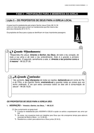 FASE 2 – PREPARAÇÃO PARA A MEMBRESIA DA IGREJA
Lição 5 – OS PROPÓSITOS DE DEUS PARA A IGREJA LOCAL
A igreja local foi estabelecida pelo próprio Senhor Jesus Cristo (Mt 16.18)
como um meio eficaz para cumprir os mandamentos que Ele mesmo deu
para seus discípulos (Ef 3.10,11).
Os propósitos de Deus para a igreja se identificam em duas importantes passagens:
O Grande Mandamento
“Respondeu-lhe Jesus: Amarás o Senhor, teu Deus
toda a tua alma e de todo o teu entendimento. Este é o grande e primeiro
mandamento. O segundo, semelhante a este, é:
ti mesmo” - Mt 22.37-39.
A Grande Comissão:
“Ide, portanto, fazei discípulos
e do Filho, e do Espírito Santo;
tenho ordenado. E eis que estou convosco todos os dias até à consumação do
século” - Mt 28.19,20.
OS PROPÓSITOS DE DEUS PARA A IGREJA SÃO:
1. ADORAÇÃO – “Amarás o Senhor, teu Deus...”
(1) Seu cumprimento na igreja local:
 A igreja foi estabelecida para
Ele.
 Às vezes, nos ocupamos tanto em trabalhar para Deus que não arranjamos tempo para adora
(exemplo de Marta e Maria
 Recebemos a ordem para adorarmos a Deus juntos (Sl 34.3).
CURSO DE BATISMO E NOVOS MEMBROS
PREPARAÇÃO PARA A MEMBRESIA DA IGREJA
OS PROPÓSITOS DE DEUS PARA A IGREJA LOCAL
local foi estabelecida pelo próprio Senhor Jesus Cristo (Mt 16.18)
como um meio eficaz para cumprir os mandamentos que Ele mesmo deu
Os propósitos de Deus para a igreja se identificam em duas importantes passagens:
O Grande Mandamento:
Amarás o Senhor, teu Deus, de todo o teu coração, de
toda a tua alma e de todo o teu entendimento. Este é o grande e primeiro
mandamento. O segundo, semelhante a este, é: Amarás o teu próximo como a
A Grande Comissão:
fazei discípulos de todas as nações, batizando-os
e do Filho, e do Espírito Santo; ensinando-os a guardar todas as coisas que vos
tenho ordenado. E eis que estou convosco todos os dias até à consumação do
OS PROPÓSITOS DE DEUS PARA A IGREJA SÃO:
Amarás o Senhor, teu Deus...” - Mt 22.37.
eja local:
A igreja foi estabelecida para ADORAR A DEUS e ajudar os salvos a expressarem seu amor por
Às vezes, nos ocupamos tanto em trabalhar para Deus que não arranjamos tempo para adora
(exemplo de Marta e Maria – Lc 10.38-42).
ordem para adorarmos a Deus juntos (Sl 34.3).
CURSO DE BATISMO E NOVOS MEMBROS - 8
PREPARAÇÃO PARA A MEMBRESIA DA IGREJA
OS PROPÓSITOS DE DEUS PARA A IGREJA LOCAL
, de todo o teu coração, de
toda a tua alma e de todo o teu entendimento. Este é o grande e primeiro
Amarás o teu próximo como a
os em nome do Pai,
a guardar todas as coisas que vos
tenho ordenado. E eis que estou convosco todos os dias até à consumação do
e ajudar os salvos a expressarem seu amor por
Às vezes, nos ocupamos tanto em trabalhar para Deus que não arranjamos tempo para adora-lo
 