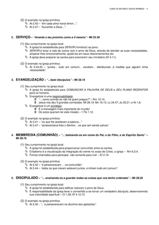 CURSO DE BATISMO E NOVOS MEMBROS - 9
(2) O exemplo na igreja primitiva:
 At 2.43 – “em cada alma havia temor...”.
 At 2.47 – “louvando a Deus...”.
2. SERVIÇO – “Amarás o teu próximo como a ti mesmo” - Mt 22.39
(1) Seu cumprimento na igreja local:
 A igreja foi estabelecida para SERVIR (ministrar) ao povo.
 SERVIR é tocar a vida de outros com o amor de Deus, através de atender as suas necessidades,
amparar-lhes emocionalmente, ajudá-los em seus relacionamentos etc.
 A igreja deve preparar os santos para exercerem seu ministério (Ef 4.11).
(2) O exemplo na igreja primitiva:
 At 2.44,45 – “juntos... tudo em comum... vendiam... distribuindo...à medida que alguém tinha
necessidade”.
3. EVANGELIZAÇÃO – “...fazei discípulos” – Mt 28.19
(1) Seu cumprimento na igreja local:
 A igreja foi estabelecida para COMUNICAR A PALAVRA DE DEUS e SEU PLANO REDENTOR
para os homens.
 Evangelizar é uma responsabilidade:
 “... como ouvirão se não há quem pregue?” – Rm 10.14.
 Jesus nos deu 5 grandes comissões: Mt 28.19; Mc 16.15; Lc 24.47; Jo 20.21; e At 1.8.
 Evangelizar é um privilégio:
 É a mensagem mais importante do mundo!
 Os anjos queriam ter esta missão – 1 Pe 1.12.
(2) O exemplo na igreja primitiva:
 At 2.41 – “os que lhe aceitaram a palavra...”
 At 2.47 – “acrescentava-lhes o Senhor... os que iam sendo salvos”.
4. MEMBRESIA (COMUNHÃO) – “... batizando-os em nome do Pai, e do Filho, e do Espírito Santo” –
Mt 28.19
(1) Seu cumprimento na igreja local:
 A igreja foi estabelecida para proporcionar comunhão entre os santos.
 O batismo é a visualização da integração do crente no corpo de Cristo, a igreja – Rm 6.3,4.
 Fomos chamados para participar, não somente para crer – Ef 2.19.
(2) O exemplo na igreja primitiva:
 At 2.42 – “e perseveravam ... na comunhão”.
 At 2.44 – ‘todos os que creram estavam juntos, e tinham tudo em comum”.
5. DISCIPULADO – “... ensinando-os a guardar todas as coisas que vos tenho ordenado” – Mt 28.20
(1) Seu cumprimento na igreja local:
 A igreja foi estabelecida para edificar (educar) o povo de Deus.
 É responsabilidade da igreja levar o convertido a se tornar um verdadeiro discípulo, desenvolvendo
sua maturidade espiritual – Cl 1.28; Ef 4.12,13.
(2) O exemplo na igreja primitiva:
 At 2.42 - “... e perseveravam na doutrina dos apóstolos”.
 