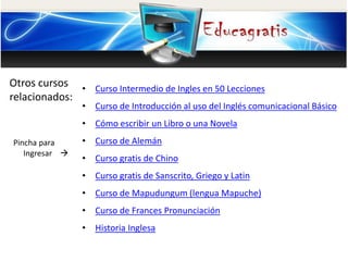 Otros cursos
relacionados:
Pincha para
Ingresar
• Curso Intermedio de Ingles en 50 Lecciones
• Curso de Introducción al uso del Inglés comunicacional Básico
• Cómo escribir un Libro o una Novela
• Curso de Alemán
• Curso gratis de Chino
• Curso gratis de Sanscrito, Griego y Latin
• Curso de Mapudungum (lengua Mapuche)
• Curso de Frances Pronunciación
• Historia Inglesa