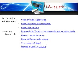 Otros cursos
relacionados:
Pincha para
Ingresar
• Curso gratis de Inglés Básico
• Curso de Francés en 50 Lecciones
• Curso de Gramática
• Razonamiento Verbal y comprensión lectora para secundaria
• Cómo comprender textos
• Curso de Comprensión Lectora
• Comunicación Integral
• Francés (Nivel A1,A2,B1,B2)