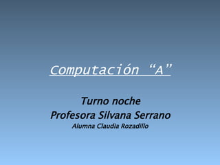 Computación “A” Turno noche Profesora Silvana Serrano Alumna Claudia Rozadillo 