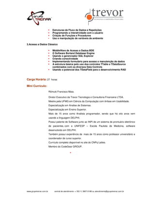 Estruturas de Fluxo de Dados e Repetições
                             Programando a interatividade com o usuário
                             Criação de Funções e Procedures
                             Uso e manipulação de variáveis de ambiente

3.Acesso a Dados Clássico

                             MiddleWare de Acesso a Dados:BDE
                             O Software Borland Database Engine
                             Usando o gerenciador SQL Explorer
                             Criando conectividade
                             Implementando formulário para acesso e manutenção de dados
                             A estrutura básica pelo uso dos controles TTable e TDataSource
                             combinados com os diversos Data Controls
                             Usando o potencial dos TDataField para o desenvolvimento RAD



Carga Horária: 27 horas

Mini Currículo:
                          Rômulo Francisco Maia.

                          Diretor Executivo da Trevor Tecnologia e Consultoria Financeira LTDA.
                          Mestre pela UFMG em Ciência da Computação com ênfase em Usabilidade.
                          Especialização em Analise de Sistemas.
                          Especialização em Ensino Superior.
                          Mais de 15 anos como Analista programador, sendo que há oito anos vem
                          usando a linguagem DELPHI.
                          Possui patente de Software junto ao INPI de um sistema de prontuário eletrônico
                          de pacientes, com a UNIFESP – Escola Paulista de Medicina, software
                          desenvolvido em DELPHI.
                          Também possui experiência de mais de 15 anos como professor universitário e
                          coordenador de curso superior.
                          Currículo completo disponível no site do CNPq Lattes.
                          Membro do CodeGear GROUP.




www.grupotreinar.com.br        central de atendimento -> 55(11) 3807-0188 ou atendimento@grupotreinar.com.br
 