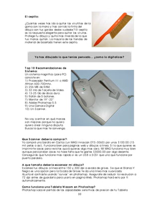 E l cepillo:

  ¿Cuantas veces has ido a quitar las vir utillas de la
  goma con la mano y has cor r ido la tinta del
  dibuj o con tus gor dos dedos s udados ? El cepillo
  es la r es pues ta elegante par a quitar las vir utas .
  Pr otege tu dibuj o y quita mas mier da de la que
  tus manos quitan. La mayor ia de las tiendas de
  mater ial de bocetado tienen es te cepillo.




           Y a h as dibu j ado lo qu e t en ias pen s ado... ¿com o lo digit aliz as ?



  T op 1 0 R ecom en dacion es de
  S is t em a:
  Un s is tema magnifico (par a PC)
  cons is te en:
  1) Pr oces ador Pentium I I I o AMD
  Athlon 600- 700mhz .
  2) 256 MB de RAM.
  3) 32 mb de T ar j eta de Video.
  4) 13- 25 Gb de dis co dur o.
  5) Ratón de 5 botones .
  7) Monitor de 19''- 22''
  8) Adobe Photos hop 5.5
  9) Una Camar a Digital
  10) Un S canner .


  No voy a entr ar en qué mar cas
  s on mej or es por que no quier o
  quier o cr ear ninguna dis puta.
  B us ca la que mas te convenga.



Qu e S can n er deber ia com pr ar ?:
Yo compr é uno bar ato en Cos tco (un MAG I nnos can DT S - 3060) por unos $100.00 (15
mil pelas o as i). Funciona bien par a paginas web y dibuj os a linea. S i lo que quier es es
impr imir te cos as par a r evis tas quiz á quier as algo mas car o. Mi MAG funciona muy bien
aunque par a pr obar cos as no hace falta que te gas tes $3000.00 por algo decente.
Cons eguir ás que funcione mas r apido s i es un US B o S CS I que uno que funcione por
puer to par alelo.

A qu e t am añ o deber ia es can ear m i dibu j o?
Es canea tus dibuj os a linea entr e 150 y 300 dpi a es cala de gr is es . S e que el B lanco Y
Negr o es una opcion per o la Es cala de Gr is es te da una linea mas s uaviz ada.
Aj us ta el contr as te us ando " cur vas " en photos hop. As egur ate de r educir la r es olucion a
72 dpi antes de guar dar lo par a us ar lo en pagina Web. Photos hop har á es to por tí
automaticamente.

Com o f u n cion a u n a T ablet a W acom en P h ot os h op?
Photos hop s aca el par tido de las capacidades s ens itivas de pr es ion de tu T ableta
                                                10
 