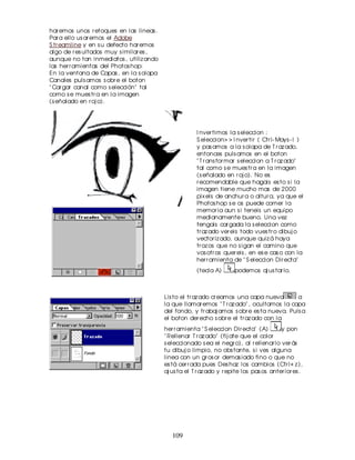 har emos unos r etoques en las lineas .
Par a ello us ar emos el Adobe
S tr eamline y en s u defecto har emos
algo de r es ultados muy s imilar es ,
aunque no tan inmediatos , utiliz ando
las her r amientas del Photos hop:
En la ventana de Capas , en la s olapa
Canales puls amos s obr e el boton
" Car gar canal como s elección" tal
como s e mues tr a en la imagen
(s eñalado en r oj o).




                                                       I nver timos la s eleccion :
                                                       S eleccion> > I nver tir ( Ctr l- Mays - I )
                                                       y pas amos a la s olapa de T r az ado,
                                                       entonces puls amos en el boton
                                                       " T r ans for mar s eleccion a T r az ado"
                                                       tal como s e mues tr a en la imagen
                                                       (s eñalado en r oj o). No es
                                                       r ecomendable que hagais es to s i la
                                                       imagen tiene mucho mas de 2000
                                                       pix els de anchur a o altur a, ya que el
                                                       Photos hop s e os puede comer la
                                                       memor ia aun s i teneis un equipo
                                                       medianamente bueno. Una vez
                                                       tengais car gada la s eleccion como
                                                       tr az ado ver eis todo vues tr o dibuj o
                                                       vector iz ado, aunque quiz á haya
                                                       tr oz os que no s igan el camino que
                                                       vos otr os quer eis , en es e cas o con la
                                                       her r amienta de " S eleccion Dir ecta"
                                                       (tecla A)       podemos aj us tar lo.



                                          Lis to el tr az ado cr eamos una capa nueva       a
                                          la que llamar emos " T r az ado" , ocultamos la capa
                                          del fondo, y tr abaj amos s obr e es ta nueva. Puls a
                                          el boton der echo s obr e el tr az ado con la
                                          her r amienta " S eleccion Dir ecta" (A)        y pon
                                          " Rellenar T r az ado" (fij ate que el color
                                          s eleccionado s ea el negr o), al r ellenar lo ver ás
                                          tu dibuj o limpio, no obs tante, s i ves alguna
                                          linea con un gr os or demas iado fino o que no
                                          es tá cer r ada pues Des haz los cambios (Ctr l+ z ),
                                          aj us ta el T r az ado y r epite los pas os anter ior es .




                                             109
 