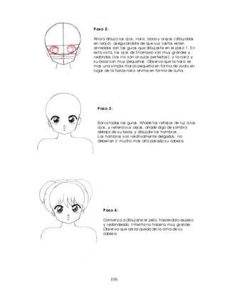 P as o 2 :

Ahor a dibuj a los oj os , nar iz , boca y or ej as (dibuj adas
en r eoj o), as egur andote de que s us r as fos es ten
alineados con las guias que dibuj as te en el pas o 1. En
es ta vis ta, los oj os de S hampoo s on muy gr andes y
r edondos (los ir is s on cir culos per fectos ), y la nar iz y
s u boca s on muy pequeñas . Obs er va que la nar iz es
mas una s imple mar ca pequeña en for ma de ovalo en
lugar de la tipica nar iz anime en for ma de cuña.




  P as o 3 :


  B or r a todas las guias . Añade los r eflej os de luz a los
  oj os , y r ellena s us cej as . añade algo de s ombr a
  debaj o de s u boca, y dibuj ale los hombr os .
  Los hombr os s on r elativamente delgados ; no
  deber ian ir mucho mas alla pas ada s u cabez a.




      P as o 4 :

      Comienz a a dibuj ar le el pelo, haciendolo es pes o
      y r edondeado. I ntenta no hacer lo muy gr ande;
      Obs er va que cer ca queda de la cima de s u
      cabez a.




             116
 