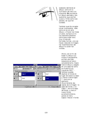 acabar ás dentando el
      dibuj o, como en la
      ilus tr acion de más a la
      iz quier da. N o bus camos
      un dibuj o dentado y feo;
      quer emos que s ea tan
      s uave y nitido como s ea
      pos ible, as i que ten
      cuidado.

      T ambien quer r ás ar r eglar
      z onas incompletas , tales
      como el oj o en es te
      dibuj o, y limpiar las lineas
      un poco, aunque yo no
      s oy bas tante paciente
      como par a hacer es to
      muy a menudo.
      De todas for mas , una vez
      hayas r educido la imagen,
      las imper fecciones del
      dibuj o no s er án tan
      vis ibles .


         Ahor a, con el fin de
         hacer tu dibuj o (ya
         limpio) tr ans par ente,
         pr imer o de todo
         s elecciona el lienz o
         completamente. Copia
         todo el dibuj o y pegalo
         en una capa tal como
         s e mues tr a a la
         iz quier da (NDT * :
         tambien puedes
         duplicar el fondo en
         lugar de copiar la capa
         y llamar a es ta" Capa
         1" como en el
         ej emplo).
         Ahor a tendr ás dos
         copias de la imagen: la
         capa de Fondo, y la
         Capa 1. B or r a la capa
         de fondo, y cr ea un
         nuevo fondo
         pur amente blanco,
         yendo al menu
         Capa> > Neva> > Fondo




119
 